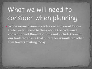  When we are planning each scene and event for our
 trailer we will need to think about the codes and
 conventions of Romantic films and include them in
 our trailer to ensure that our trailer is similar to other
 film trailers existing today.
 