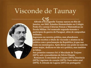 
Visconde de Taunay
Alfredo d’Escragnolle Taunay nasceu no Rio de
Janeiro, em 1843. Estudou Humanidades no Colégio
Pedro II e cursou Ciências Físicas e Matemáticas na
Escola Militar. Foi nomeado segundo-tenente e
participou da guerra do Paraguai, além de campanhas
militares.
Ingressou na carreira política, mas abandonou
quando recebeu o título de visconde e afastou-se da
política com a proclamação da República, já que sua
visão era monárquica. Após deixar seu posto no exército
como major, dedicou-se não só à política, mas também
às letras.
Seu primeiro romance foi A Mocidade de Trajano
(1871), sob o pseudônimo de Sílvio Dinarte
. Romances: A mocidade de Trajano (1871); Inocência
(1872); Lágrimas do coração (1873); Ouro sobre azul
(1875); A retirada da Laguna (1872 em português)
 