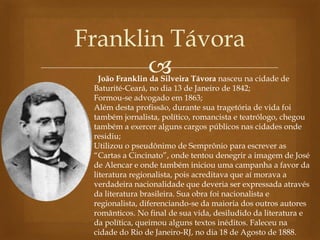 
Franklin Távora
João Franklin da Silveira Távora nasceu na cidade de
Baturité-Ceará, no dia 13 de Janeiro de 1842;
Formou-se advogado em 1863;
Além desta profissão, durante sua tragetória de vida foi
também jornalista, político, romancista e teatrólogo, chegou
também a exercer alguns cargos públicos nas cidades onde
residiu;
Utilizou o pseudônimo de Semprônio para escrever as
“Cartas a Cincinato”, onde tentou denegrir a imagem de José
de Alencar e onde também iniciou uma campanha a favor da
literatura regionalista, pois acreditava que aí morava a
verdadeira nacionalidade que deveria ser expressada através
da literatura brasileira. Sua obra foi nacionalista e
regionalista, diferenciando-se da maioria dos outros autores
românticos. No final de sua vida, desiludido da literatura e
da política, queimou alguns textos inéditos. Faleceu na
cidade do Rio de Janeiro-RJ, no dia 18 de Agosto de 1888.
 