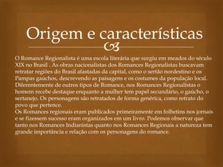 
Origem e características
O Romance Regionalista é uma escola literária que surgiu em meados do século
XIX no Brasil . As obras nacionalistas dos Romances Regionalistas buscavam
retratar regiões do Brasil afastadas da capital, como o sertão nordestino e os
Pampas gaúchos, descrevendo as paisagens e os costumes da população local.
Diferentemente de outros tipos de Romance, nos Romances Regionalistas o
homem recebe destaque enquanto a mulher tem papel secundário, o gaúcho, o
sertanejo. Os personagens são retratados de forma genérica, como retrato do
povo que pertence.
Os Romances regionais eram publicados primeiramente em folhetins nos jornais
e se fizessem sucesso eram organizados em um livro. Podemos observar que
tanto nos Romances Indianistas quanto nos Romances Regionais a natureza tem
grande importância e relação com os personagens do romance.
 