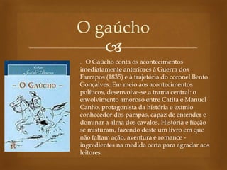 
O gaúcho
. O Gaúcho conta os acontecimentos
imediatamente anteriores à Guerra dos
Farrapos (1835) e à trajetória do coronel Bento
Gonçalves. Em meio aos acontecimentos
políticos, desenvolve-se a trama central: o
envolvimento amoroso entre Catita e Manuel
Canho, protagonista da história e exímio
conhecedor dos pampas, capaz de entender e
dominar a alma dos cavalos. História e ficção
se misturam, fazendo deste um livro em que
não faltam ação, aventura e romance -
ingredientes na medida certa para agradar aos
leitores.
 