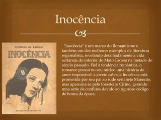
Inocência
"Inocência" é um marco do Romantismo e
também um dos melhores exemplos de literatura
regionalista, revelando detalhadamente a vida
sertaneja do interior do Mato Grosso na metade do
século passado. Fiel à tendência romântica, o
romance possui no seu núcleo uma história de
amor impossível: a jovem cabocla Inocência está
prometida por seu pai ao rude sertanejo Manecão,
mas apaixona-se pelo forasteiro Cirino, gerando
uma série de conflitos devido ao rigoroso código
de honra da época.
 