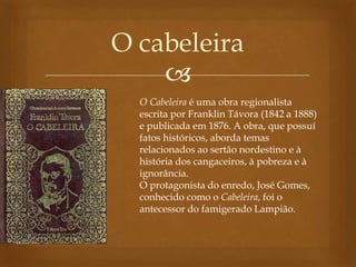 
O cabeleira
O Cabeleira é uma obra regionalista
escrita por Franklin Távora (1842 a 1888)
e publicada em 1876. A obra, que possuí
fatos históricos, aborda temas
relacionados ao sertão nordestino e à
história dos cangaceiros, à pobreza e à
ignorância.
O protagonista do enredo, José Gomes,
conhecido como o Cabeleira, foi o
antecessor do famigerado Lampião.
 
