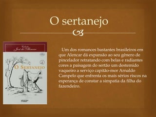 
O sertanejo
Um dos romances bastantes brasileiros em
que Alencar dá expansão ao seu gênero de
pincelador retratando com belas e radiantes
cores a paisagem do sertão um destemido
vaqueiro a serviço capitão-mor Arnaldo
Campelo que enfrenta os mais sérios riscos na
esperança de constar a simpatia da filha do
fazendeiro.
 