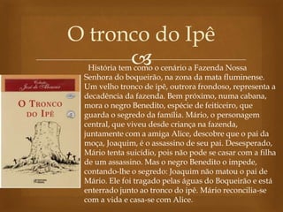 
O tronco do Ipê
História tem como o cenário a Fazenda Nossa
Senhora do boqueirão, na zona da mata fluminense.
Um velho tronco de ipê, outrora frondoso, representa a
decadência da fazenda. Bem próximo, numa cabana,
mora o negro Benedito, espécie de feiticeiro, que
guarda o segredo da família. Mário, o personagem
central, que viveu desde criança na fazenda,
juntamente com a amiga Alice, descobre que o pai da
moça, Joaquim, é o assassino de seu pai. Desesperado,
Mário tenta suicídio, pois não pode se casar com a filha
de um assassino. Mas o negro Benedito o impede,
contando-lhe o segredo: Joaquim não matou o pai de
Mário. Ele foi tragado pelas águas do Boqueirão e está
enterrado junto ao tronco do ipê. Mário reconcilia-se
com a vida e casa-se com Alice.
 