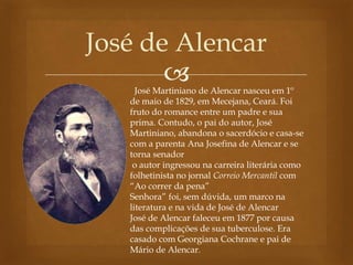 
José de Alencar
José Martiniano de Alencar nasceu em 1º
de maio de 1829, em Mecejana, Ceará. Foi
fruto do romance entre um padre e sua
prima. Contudo, o pai do autor, José
Martiniano, abandona o sacerdócio e casa-se
com a parenta Ana Josefina de Alencar e se
torna senador
o autor ingressou na carreira literária como
folhetinista no jornal Correio Mercantil com
“Ao correr da pena”
Senhora” foi, sem dúvida, um marco na
literatura e na vida de José de Alencar
José de Alencar faleceu em 1877 por causa
das complicações de sua tuberculose. Era
casado com Georgiana Cochrane e pai de
Mário de Alencar.
 