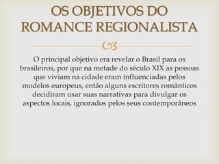 
O principal objetivo era revelar o Brasil para os
brasileiros, por que na metade do século XIX as pessoas
que viviam na cidade eram influenciadas pelos
modelos europeus, então alguns escritores românticos
decidiram usar suas narrativas para divulgar os
aspectos locais, ignorados pelos seus contemporâneos
OS OBJETIVOS DO
ROMANCE REGIONALISTA
 