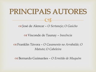 
 José de Alencar – O Sertanejo; O Gaúcho
 Visconde de Taunay – Inocência
 Franklin Távora – O Casamento no Arrabalde; O
Matuto; O Cabeleira
 Bernardo Guimarães – O Ermitão de Muquém
PRINCIPAIS AUTORES
 