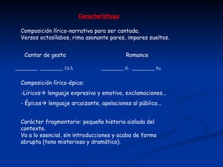 Características Composición lírico-narrativa para ser cantada. Versos octosílabos, rima asonante pares, impares sueltos. ________  ________ 16A  ________ 8-  ________ 8a Cantar de gesta  Romance Composición lírico-épica: Líricos   lenguaje expresivo y emotivo, exclamaciones... - Épicos   lenguaje arcaizante, apelaciones al público... Carácter fragmentario: pequeña historia aislada del contexto. Va a lo esencial, sin introducciones y acaba de forma abrupta (tono misterioso y dramático). 