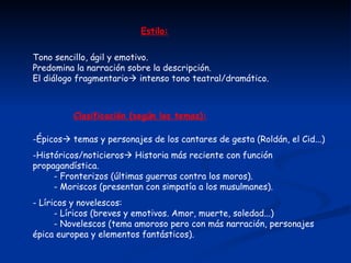 Estilo: Tono sencillo, ágil y emotivo. Predomina la narración sobre la descripción. El diálogo fragmentario   intenso tono teatral/dramático. Clasificación (según los temas): Épicos   temas y personajes de los cantares de gesta (Roldán, el Cid...) Históricos/noticieros   Historia más reciente con función propagandística.   - Fronterizos (últimas guerras contra los moros).   - Moriscos (presentan con simpatía a los musulmanes). - Líricos y novelescos:   - Líricos (breves y emotivos. Amor, muerte, soledad...)   - Novelescos (tema amoroso pero con más narración, personajes épica europea y elementos fantásticos). 