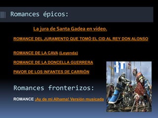 Romances épicos:
La jura de Santa Gadea en vídeo.
ROMANCE DEL JURAMENTO QUE TOMÓ EL CID AL REY DON ALONSO
ROMANCE DE LA CAVA (Leyenda)
ROMANCE DE LA DONCELLA GUERRERA
PAVOR DE LOS INFANTES DE CARRIÓN
Romances fronterizos:
ROMANCE ¡Ay de mi Alhama! Versión musicada
 
