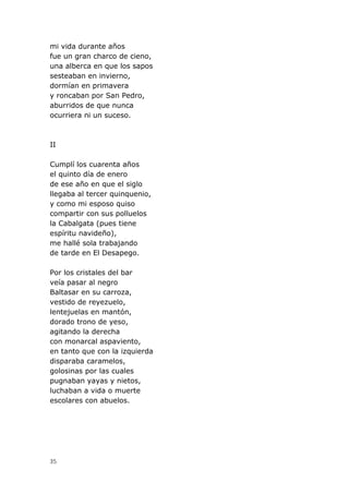 35
mi vida durante años
fue un gran charco de cieno,
una alberca en que los sapos
sesteaban en invierno,
dormían en primavera
y roncaban por San Pedro,
aburridos de que nunca
ocurriera ni un suceso.
II
Cumplí los cuarenta años
el quinto día de enero
de ese año en que el siglo
llegaba al tercer quinquenio,
y como mi esposo quiso
compartir con sus polluelos
la Cabalgata (pues tiene
espíritu navideño),
me hallé sola trabajando
de tarde en El Desapego.
Por los cristales del bar
veía pasar al negro
Baltasar en su carroza,
vestido de reyezuelo,
lentejuelas en mantón,
dorado trono de yeso,
agitando la derecha
con monarcal aspaviento,
en tanto que con la izquierda
disparaba caramelos,
golosinas por las cuales
pugnaban yayas y nietos,
luchaban a vida o muerte
escolares con abuelos.
 