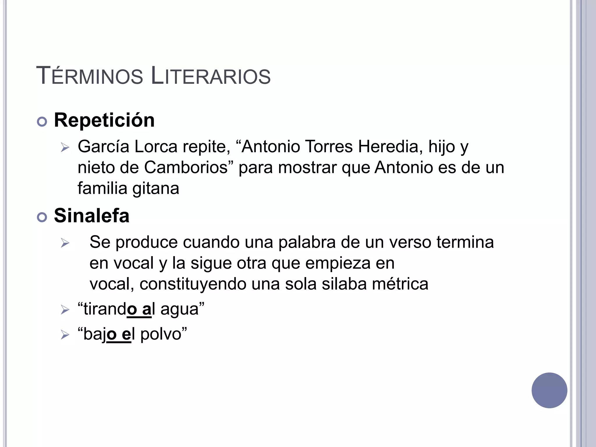 TÉRMINOS LITERARIOS
   Repetición
       García Lorca repite, “Antonio Torres Heredia, hijo y
        nieto de Camborios” para mostrar que Antonio es de un
        familia gitana
   Sinalefa
       Se produce cuando una palabra de un verso termina
        en vocal y la sigue otra que empieza en
        vocal, constituyendo una sola silaba métrica
     “tirando al agua”
     “bajo el polvo”
 