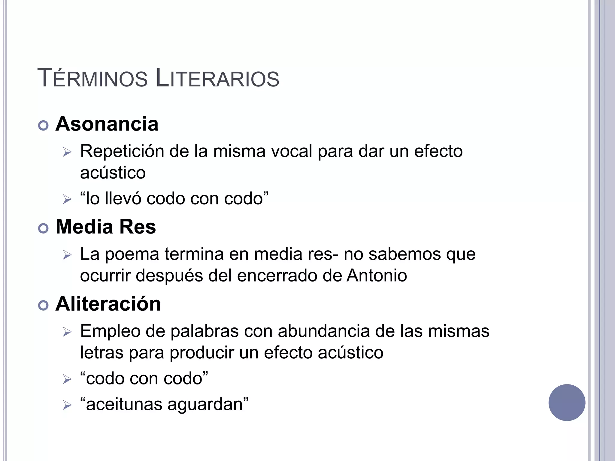 TÉRMINOS LITERARIOS
   Asonancia
     Repetición de la misma vocal para dar un efecto
      acústico
     “lo llevó codo con codo”

   Media Res
       La poema termina en media res- no sabemos que
        ocurrir después del encerrado de Antonio
   Aliteración
     Empleo de palabras con abundancia de las mismas
      letras para producir un efecto acústico
     “codo con codo”
     “aceitunas aguardan”
 