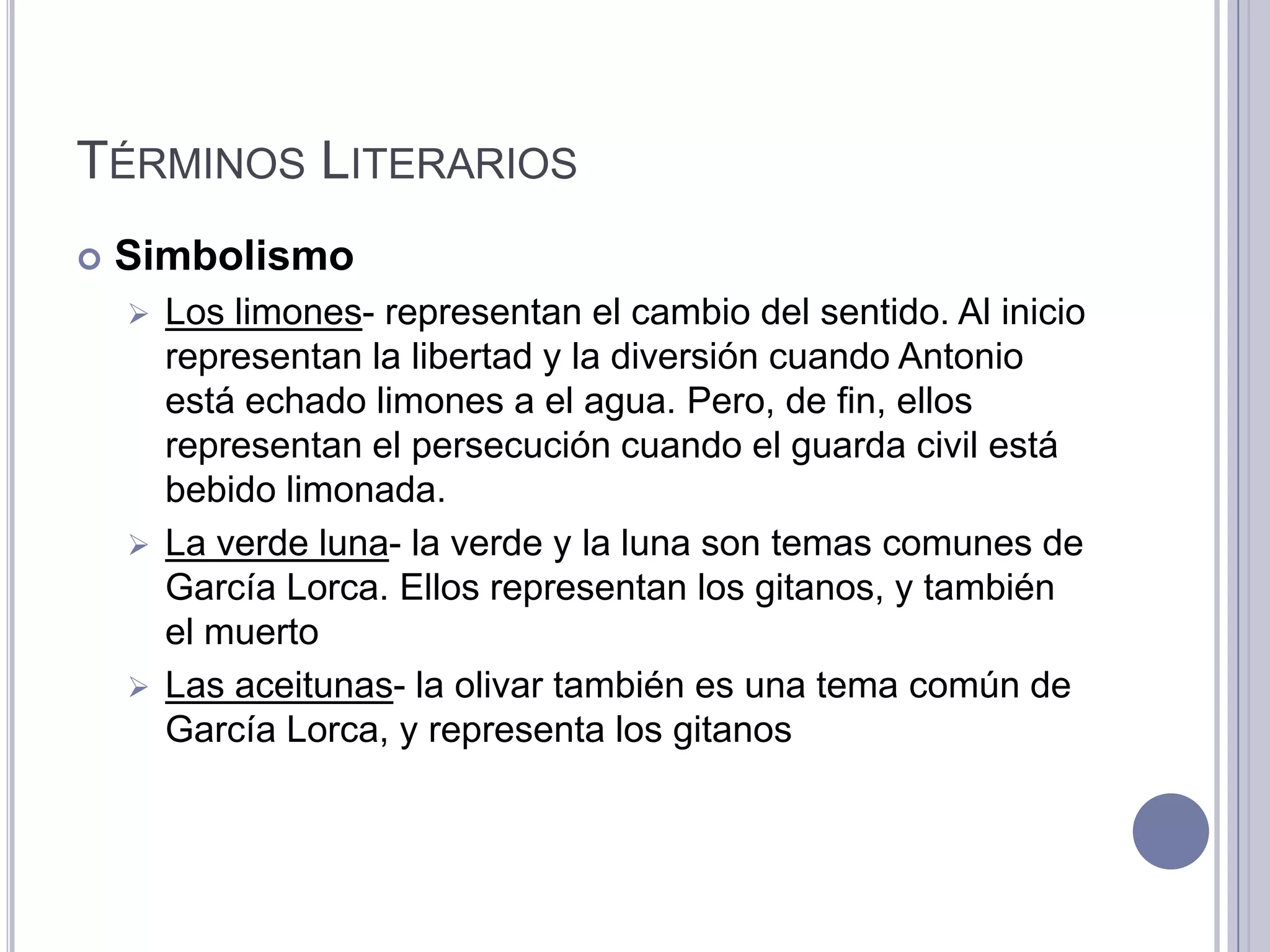 TÉRMINOS LITERARIOS
   Simbolismo
     Los limones- representan el cambio del sentido. Al inicio
      representan la libertad y la diversión cuando Antonio
      está echado limones a el agua. Pero, de fin, ellos
      representan el persecución cuando el guarda civil está
      bebido limonada.
     La verde luna- la verde y la luna son temas comunes de
      García Lorca. Ellos representan los gitanos, y también
      el muerto
     Las aceitunas- la olivar también es una tema común de
      García Lorca, y representa los gitanos
 