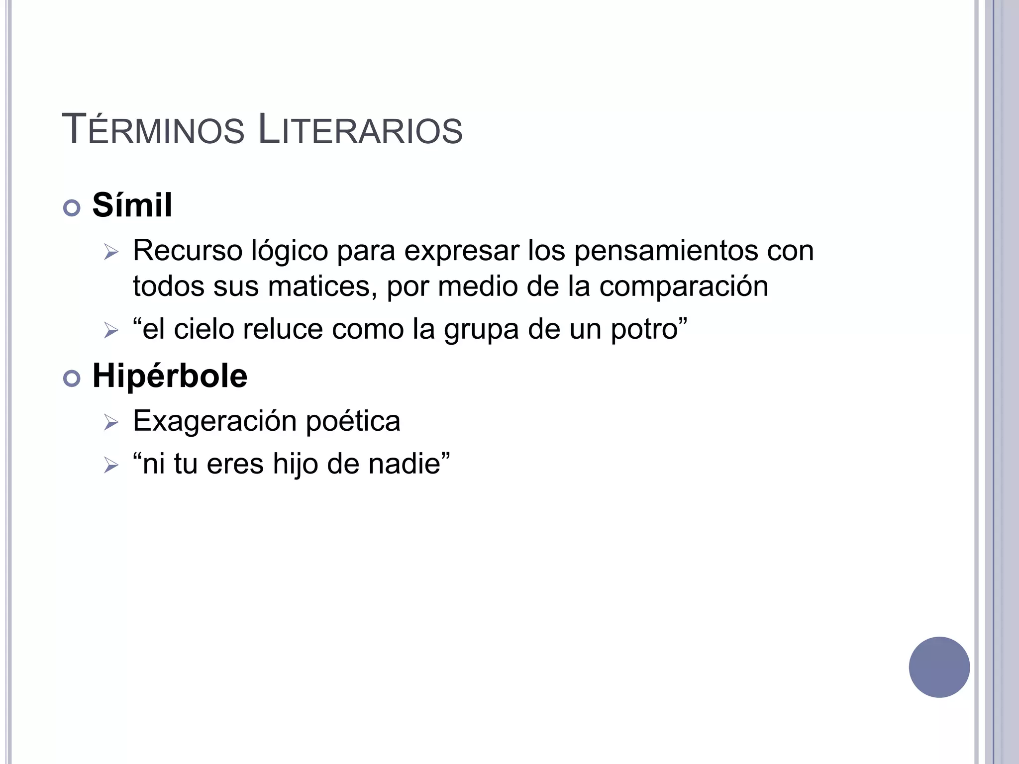 TÉRMINOS LITERARIOS
   Símil
     Recurso lógico para expresar los pensamientos con
      todos sus matices, por medio de la comparación
     “el cielo reluce como la grupa de un potro”

   Hipérbole
     Exageración poética
     “ni tu eres hijo de nadie”
 