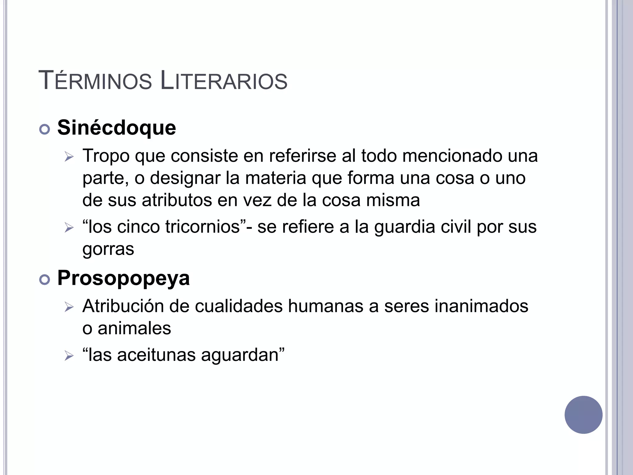 TÉRMINOS LITERARIOS
   Sinécdoque
     Tropo que consiste en referirse al todo mencionado una
      parte, o designar la materia que forma una cosa o uno
      de sus atributos en vez de la cosa misma
     “los cinco tricornios”- se refiere a la guardia civil por sus
      gorras
   Prosopopeya
     Atribución de cualidades humanas a seres inanimados
      o animales
     “las aceitunas aguardan”
 