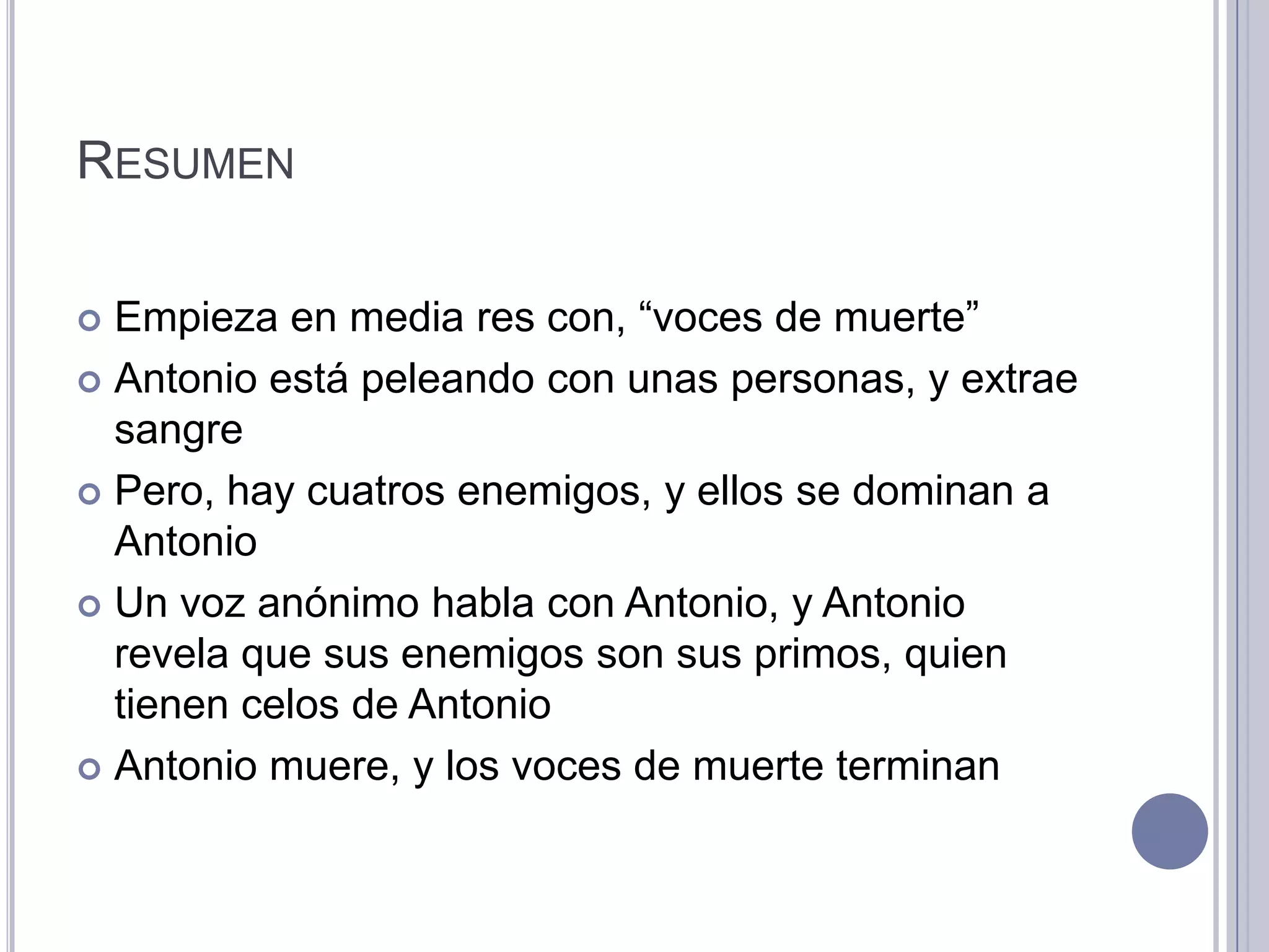 RESUMEN

 Empieza en media res con, “voces de muerte”
 Antonio está peleando con unas personas, y extrae
  sangre
 Pero, hay cuatros enemigos, y ellos se dominan a
  Antonio
 Un voz anónimo habla con Antonio, y Antonio
  revela que sus enemigos son sus primos, quien
  tienen celos de Antonio
 Antonio muere, y los voces de muerte terminan
 