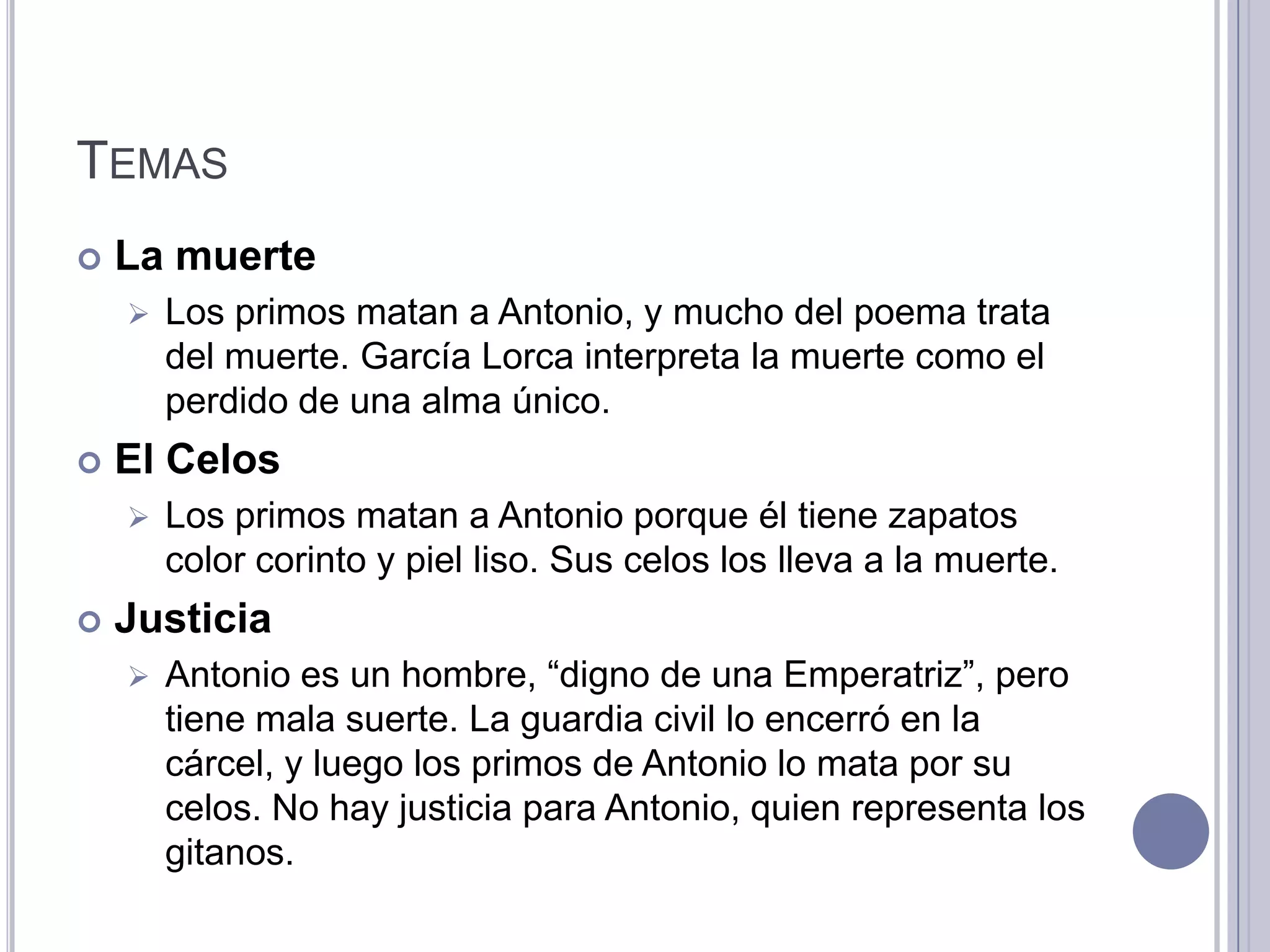 TEMAS
   La muerte
       Los primos matan a Antonio, y mucho del poema trata
        del muerte. García Lorca interpreta la muerte como el
        perdido de una alma único.
   El Celos
       Los primos matan a Antonio porque él tiene zapatos
        color corinto y piel liso. Sus celos los lleva a la muerte.
   Justicia
       Antonio es un hombre, “digno de una Emperatriz”, pero
        tiene mala suerte. La guardia civil lo encerró en la
        cárcel, y luego los primos de Antonio lo mata por su
        celos. No hay justicia para Antonio, quien representa los
        gitanos.
 