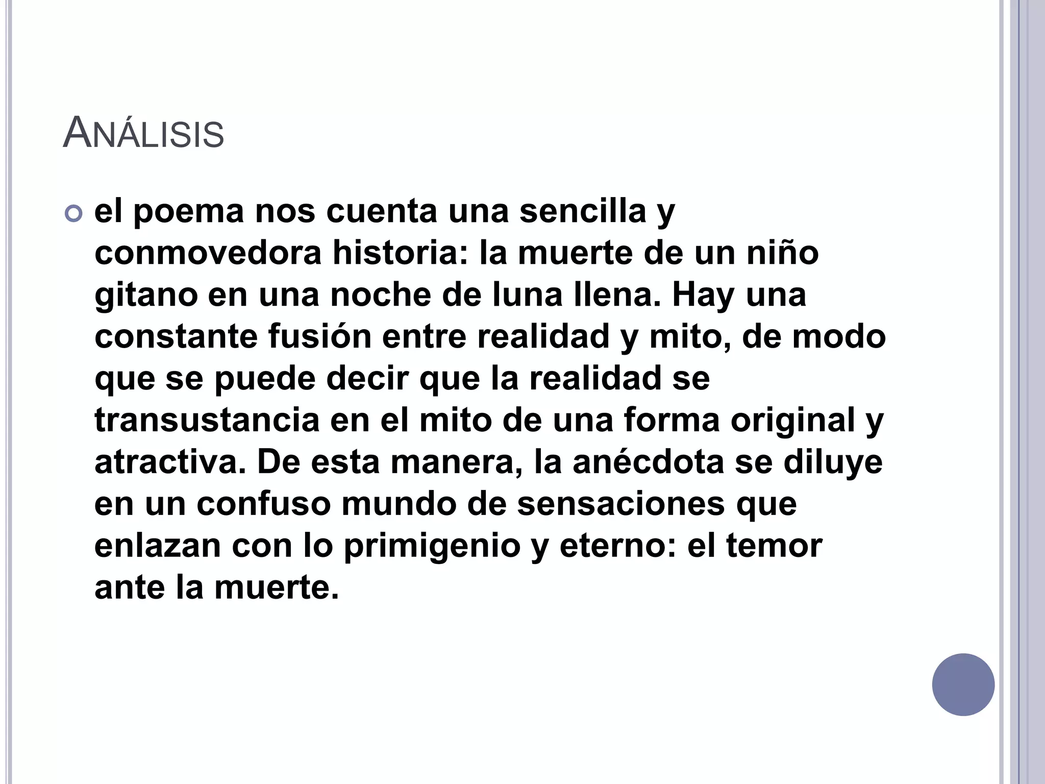 ANÁLISIS
   el poema nos cuenta una sencilla y
    conmovedora historia: la muerte de un niño
    gitano en una noche de luna llena. Hay una
    constante fusión entre realidad y mito, de modo
    que se puede decir que la realidad se
    transustancia en el mito de una forma original y
    atractiva. De esta manera, la anécdota se diluye
    en un confuso mundo de sensaciones que
    enlazan con lo primigenio y eterno: el temor
    ante la muerte.
 