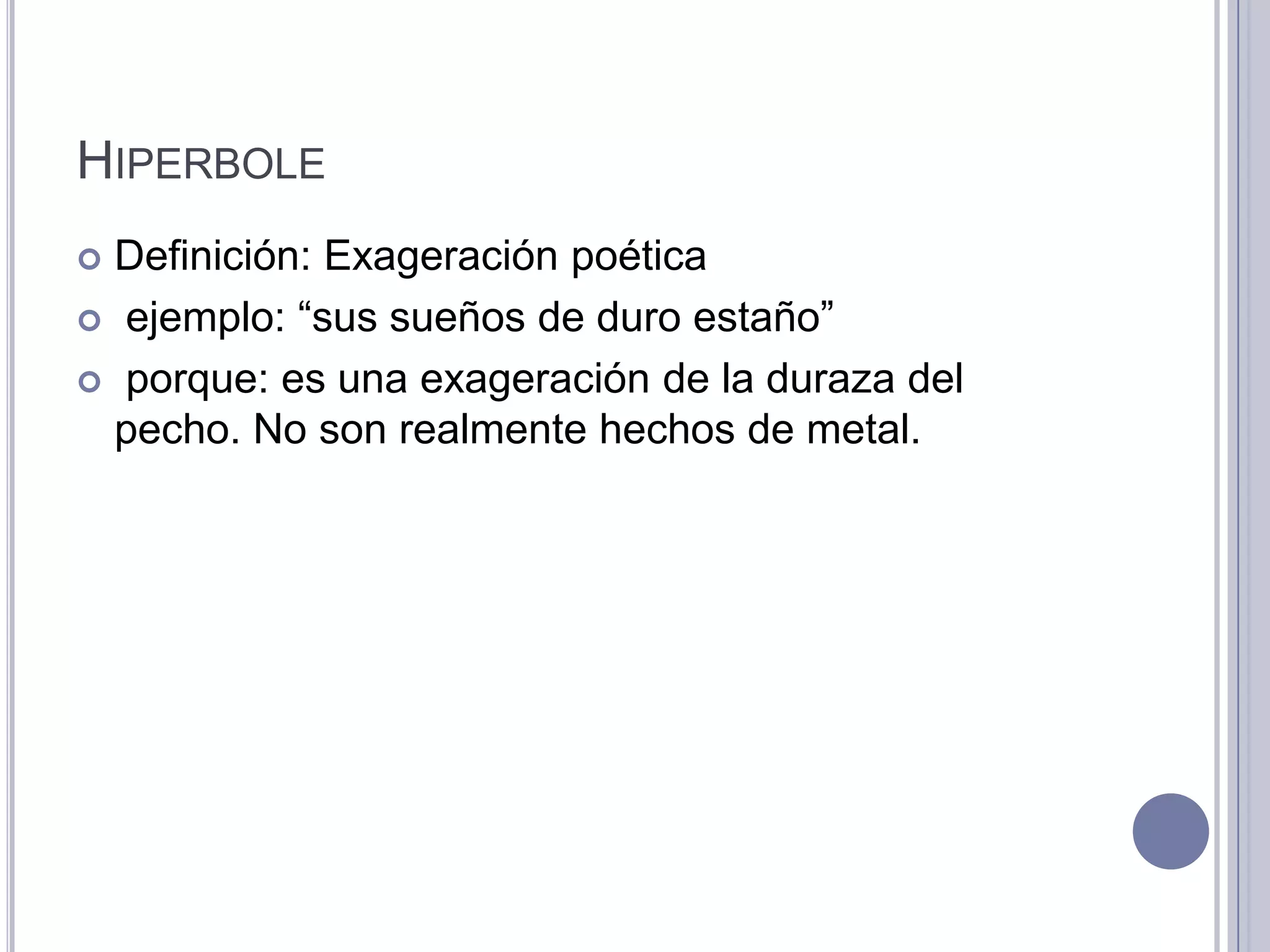 HIPERBOLE
 Definición: Exageración poética
 ejemplo: “sus sueños de duro estaño”

 porque: es una exageración de la duraza del
  pecho. No son realmente hechos de metal.
 
