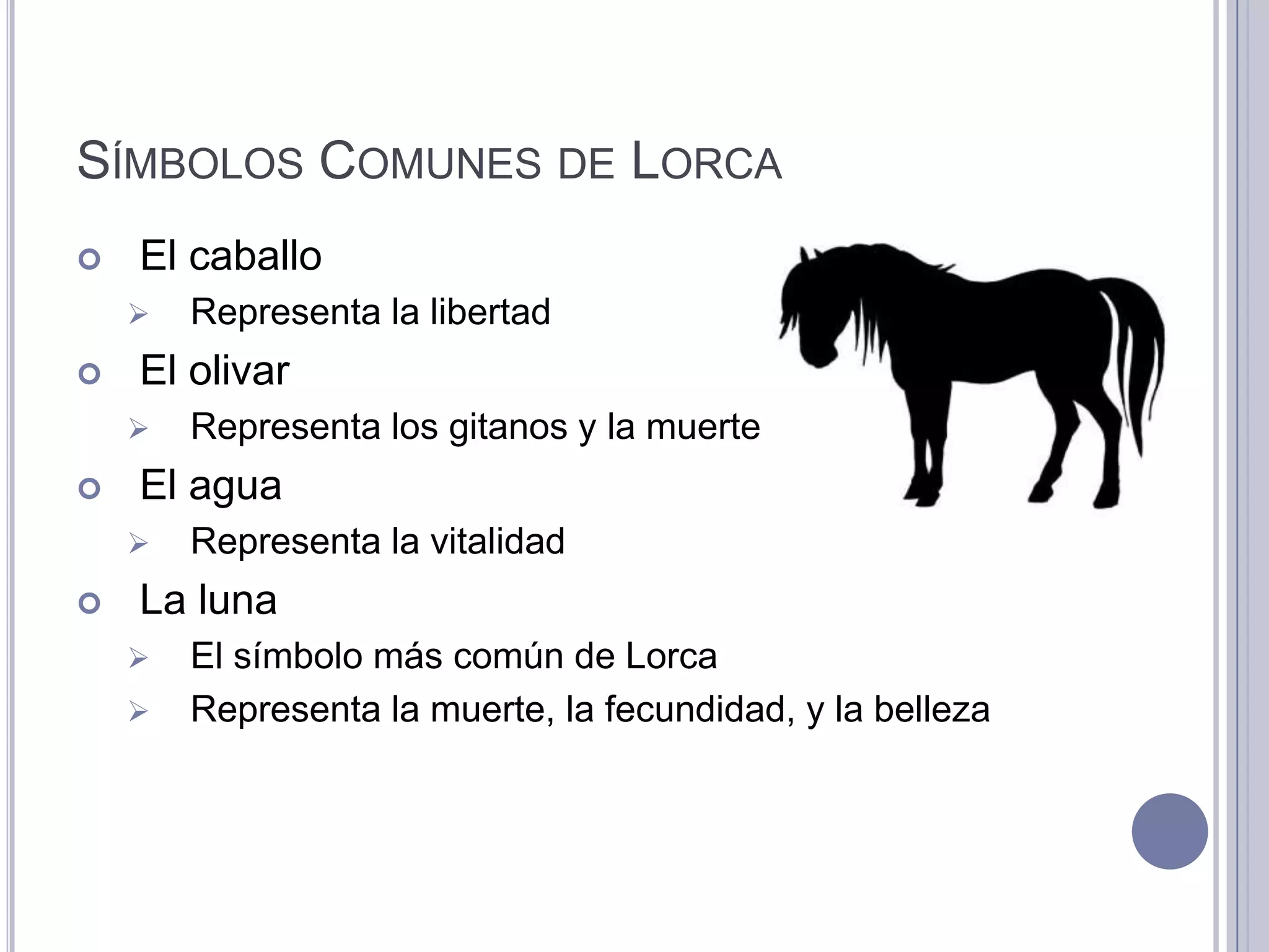 SÍMBOLOS COMUNES DE LORCA
   El caballo
       Representa la libertad
   El olivar
       Representa los gitanos y la muerte
   El agua
       Representa la vitalidad
   La luna
       El símbolo más común de Lorca
       Representa la muerte, la fecundidad, y la belleza
 