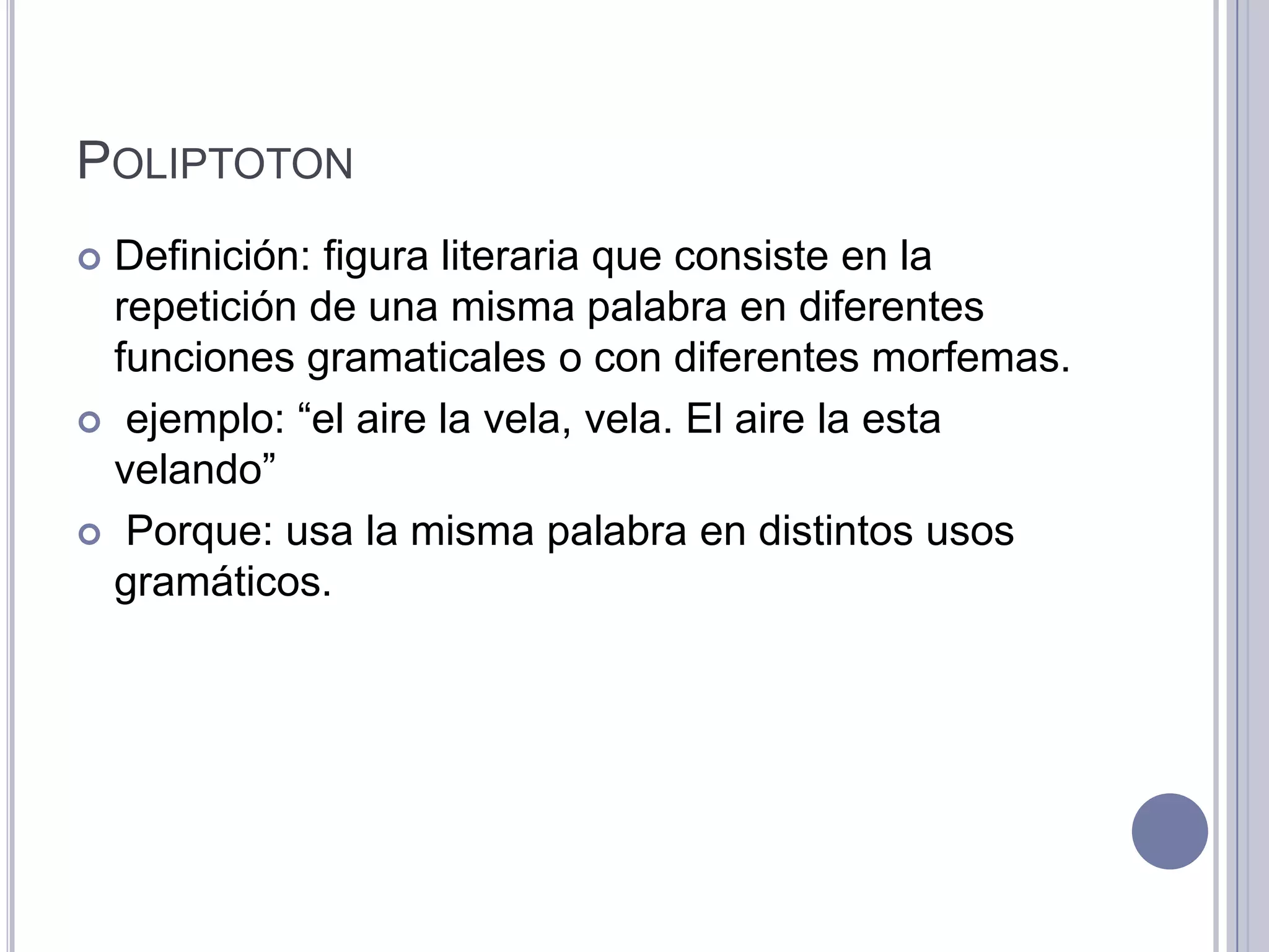 POLIPTOTON
 Definición: figura literaria que consiste en la
  repetición de una misma palabra en diferentes
  funciones gramaticales o con diferentes morfemas.
 ejemplo: “el aire la vela, vela. El aire la esta
  velando”
 Porque: usa la misma palabra en distintos usos
  gramáticos.
 