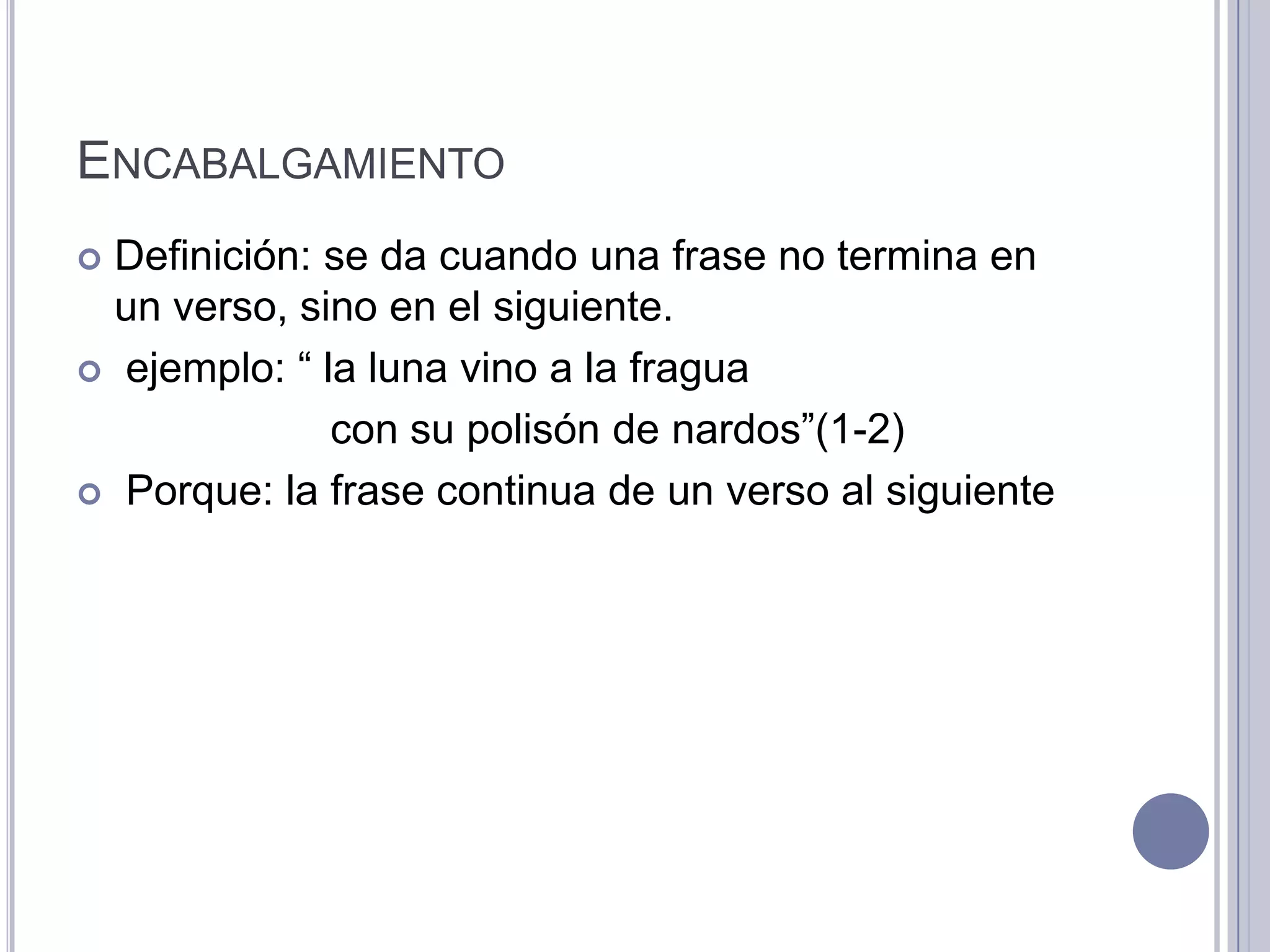 ENCABALGAMIENTO
 Definición: se da cuando una frase no termina en
  un verso, sino en el siguiente.
 ejemplo: “ la luna vino a la fragua

              con su polisón de nardos”(1-2)
 Porque: la frase continua de un verso al siguiente
 