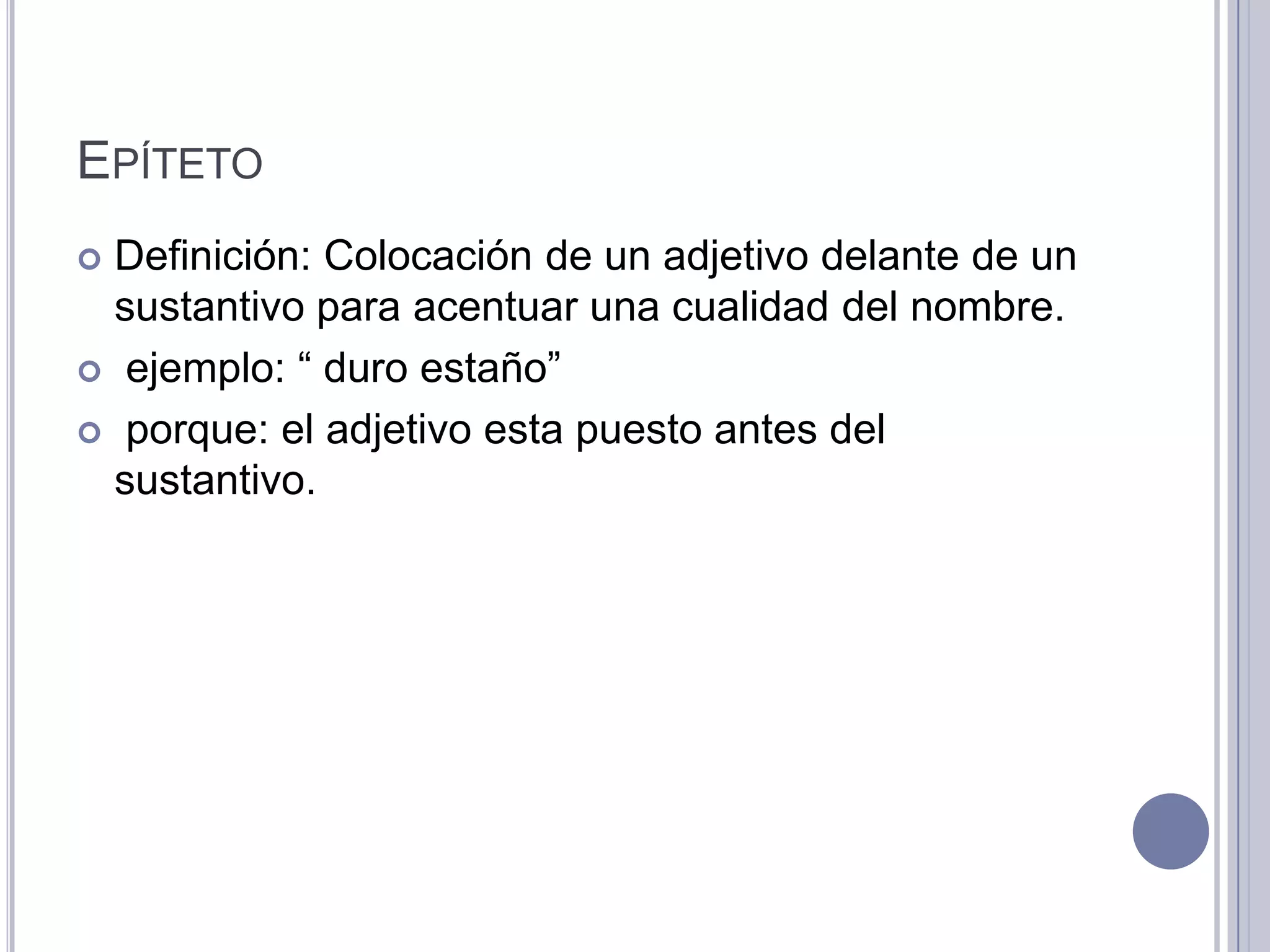 EPÍTETO
 Definición: Colocación de un adjetivo delante de un
  sustantivo para acentuar una cualidad del nombre.
 ejemplo: “ duro estaño”

 porque: el adjetivo esta puesto antes del
  sustantivo.
 
