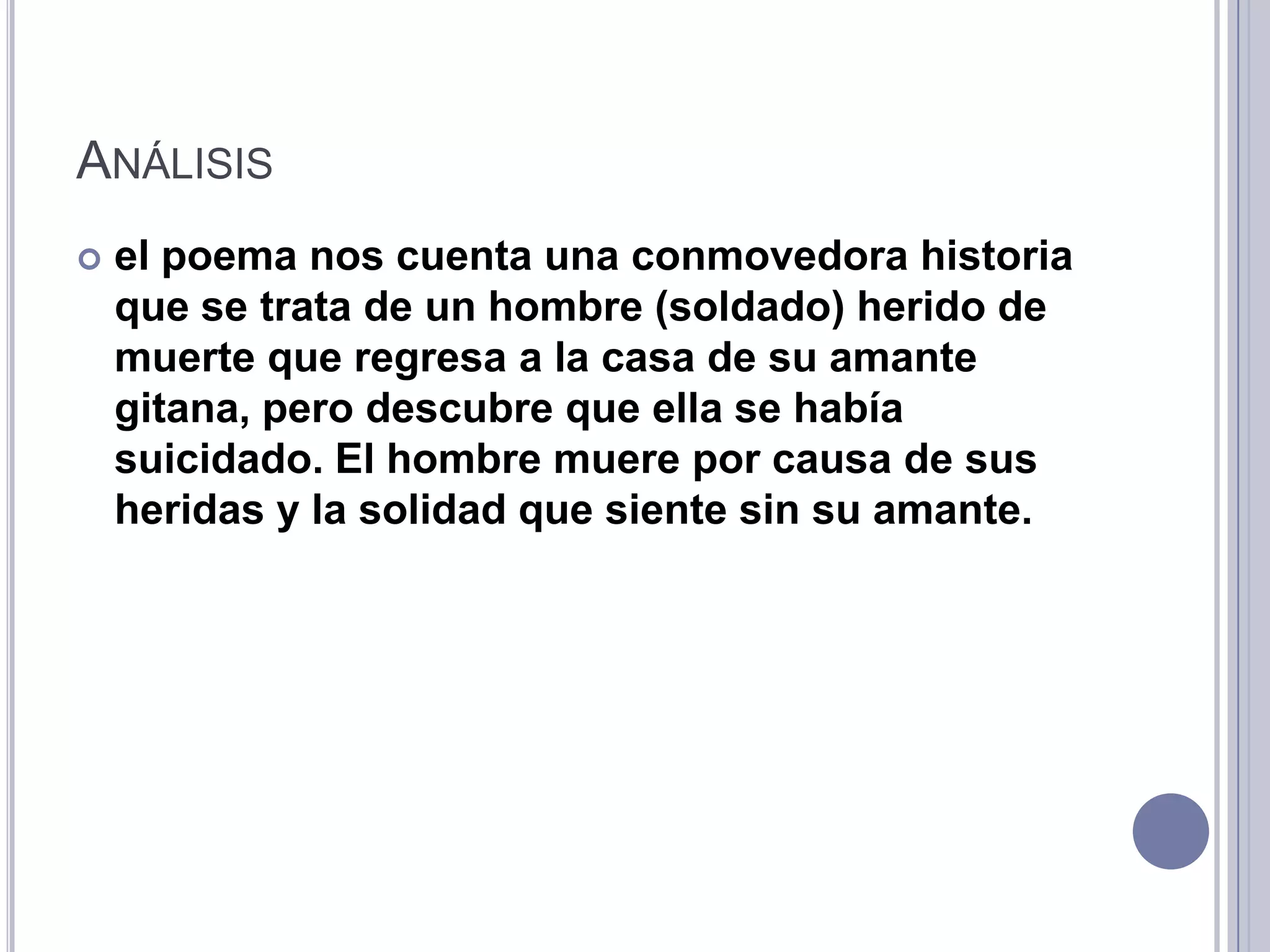 ANÁLISIS
   el poema nos cuenta una conmovedora historia
    que se trata de un hombre (soldado) herido de
    muerte que regresa a la casa de su amante
    gitana, pero descubre que ella se había
    suicidado. El hombre muere por causa de sus
    heridas y la solidad que siente sin su amante.
 