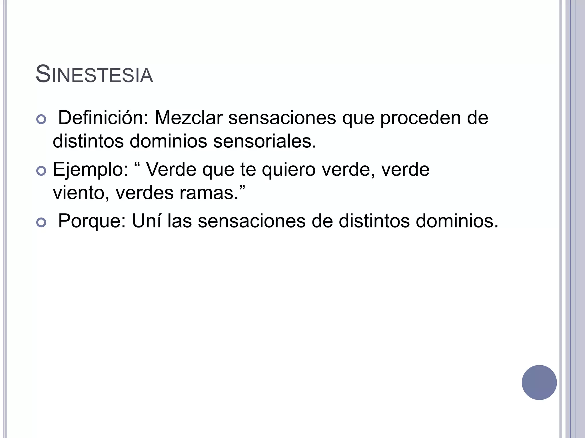 SINESTESIA
  Definición: Mezclar sensaciones que proceden de
  distintos dominios sensoriales.
 Ejemplo: “ Verde que te quiero verde, verde
  viento, verdes ramas.”
 Porque: Uní las sensaciones de distintos dominios.
 