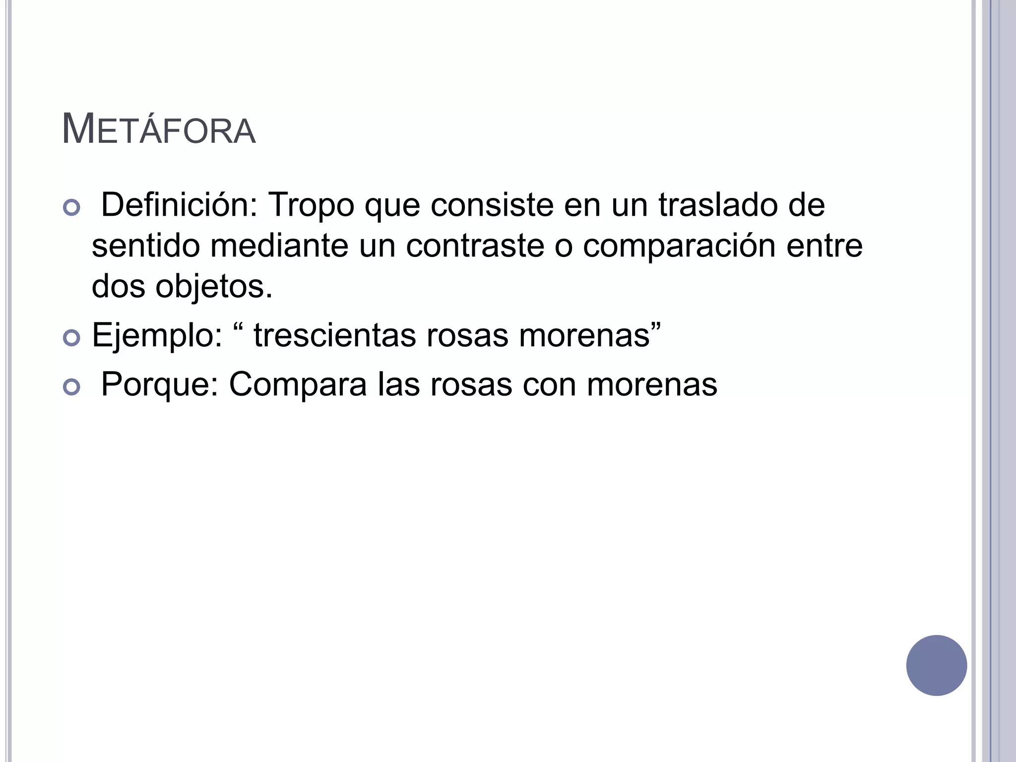 METÁFORA
  Definición: Tropo que consiste en un traslado de
  sentido mediante un contraste o comparación entre
  dos objetos.
 Ejemplo: “ trescientas rosas morenas”

 Porque: Compara las rosas con morenas
 