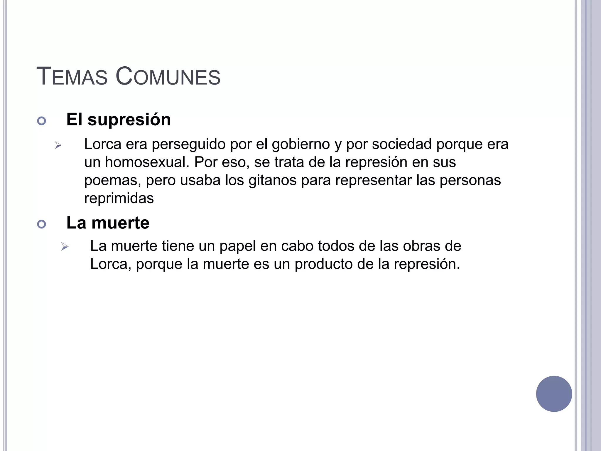 TEMAS COMUNES
       El supresión
         Lorca era perseguido por el gobierno y por sociedad porque era
          un homosexual. Por eso, se trata de la represión en sus
          poemas, pero usaba los gitanos para representar las personas
          reprimidas
       La muerte
         La muerte tiene un papel en cabo todos de las obras de
          Lorca, porque la muerte es un producto de la represión.
 