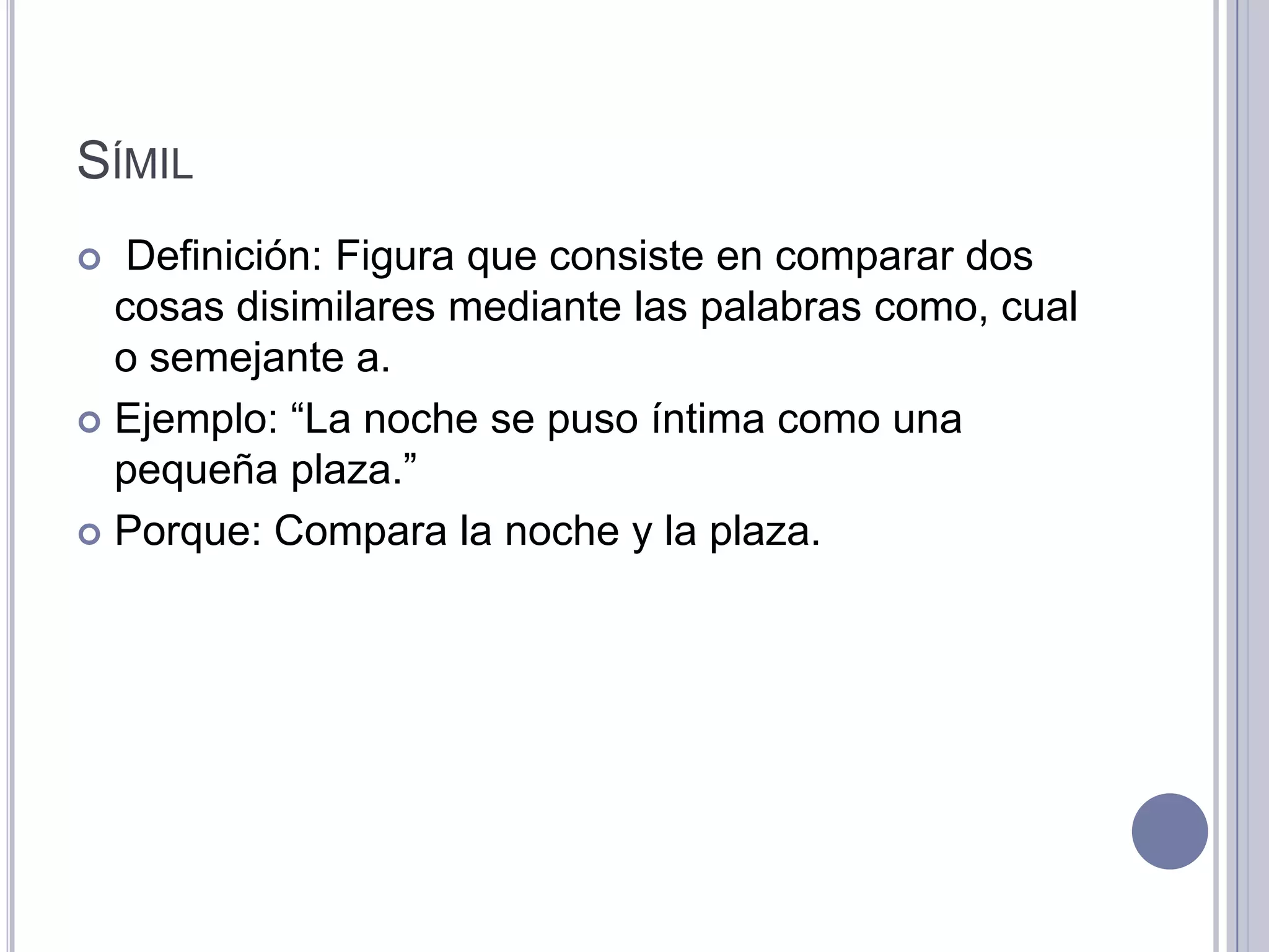 SÍMIL
  Definición: Figura que consiste en comparar dos
  cosas disimilares mediante las palabras como, cual
  o semejante a.
 Ejemplo: “La noche se puso íntima como una
  pequeña plaza.”
 Porque: Compara la noche y la plaza.
 