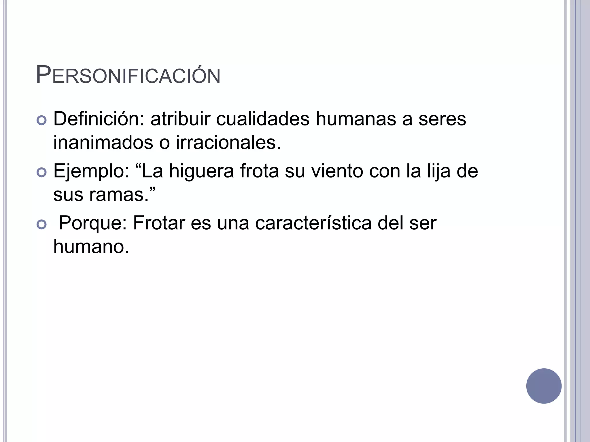 PERSONIFICACIÓN
 Definición: atribuir cualidades humanas a seres
  inanimados o irracionales.
 Ejemplo: “La higuera frota su viento con la lija de
  sus ramas.”
 Porque: Frotar es una característica del ser
  humano.
 
