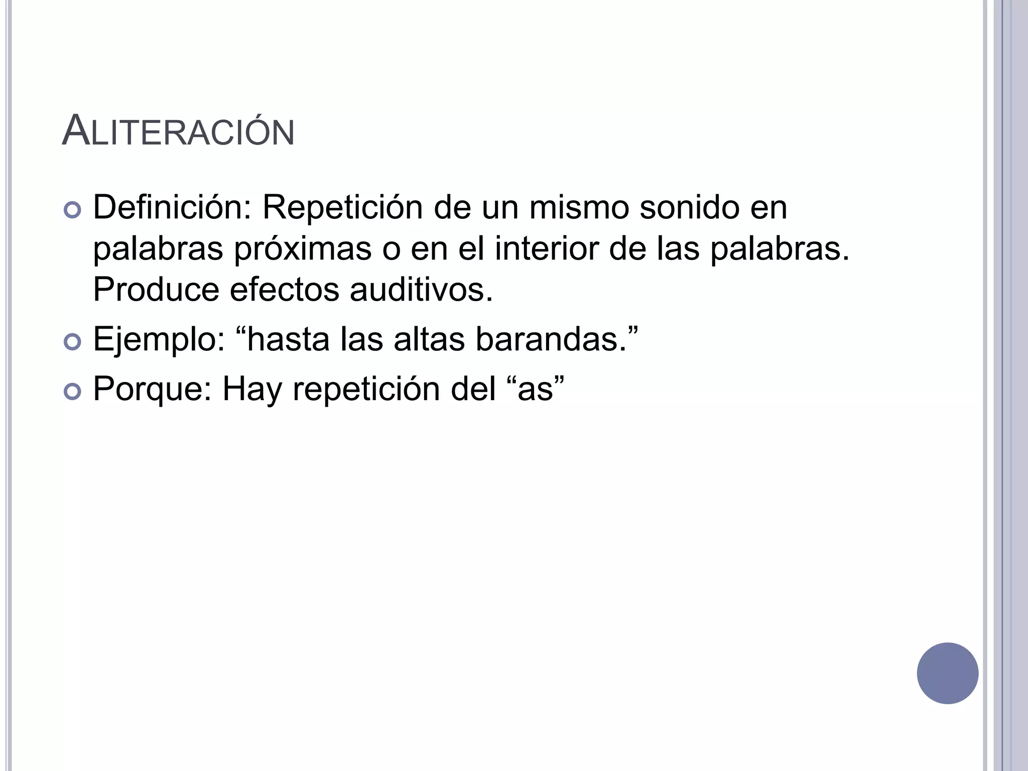 ALITERACIÓN
 Definición: Repetición de un mismo sonido en
  palabras próximas o en el interior de las palabras.
  Produce efectos auditivos.
 Ejemplo: “hasta las altas barandas.”

 Porque: Hay repetición del “as”
 
