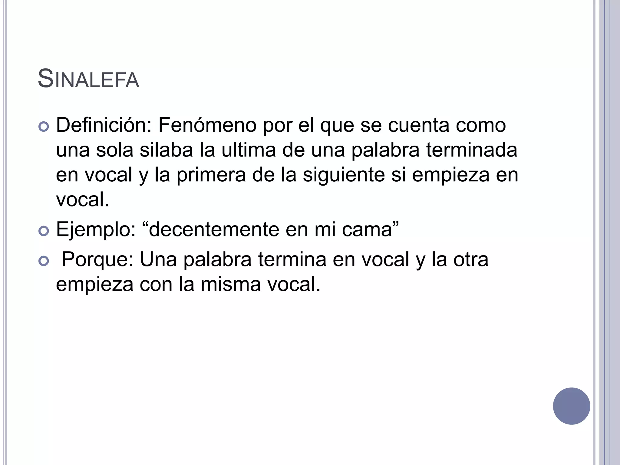 SINALEFA
 Definición: Fenómeno por el que se cuenta como
  una sola silaba la ultima de una palabra terminada
  en vocal y la primera de la siguiente si empieza en
  vocal.
 Ejemplo: “decentemente en mi cama”

 Porque: Una palabra termina en vocal y la otra
  empieza con la misma vocal.
 