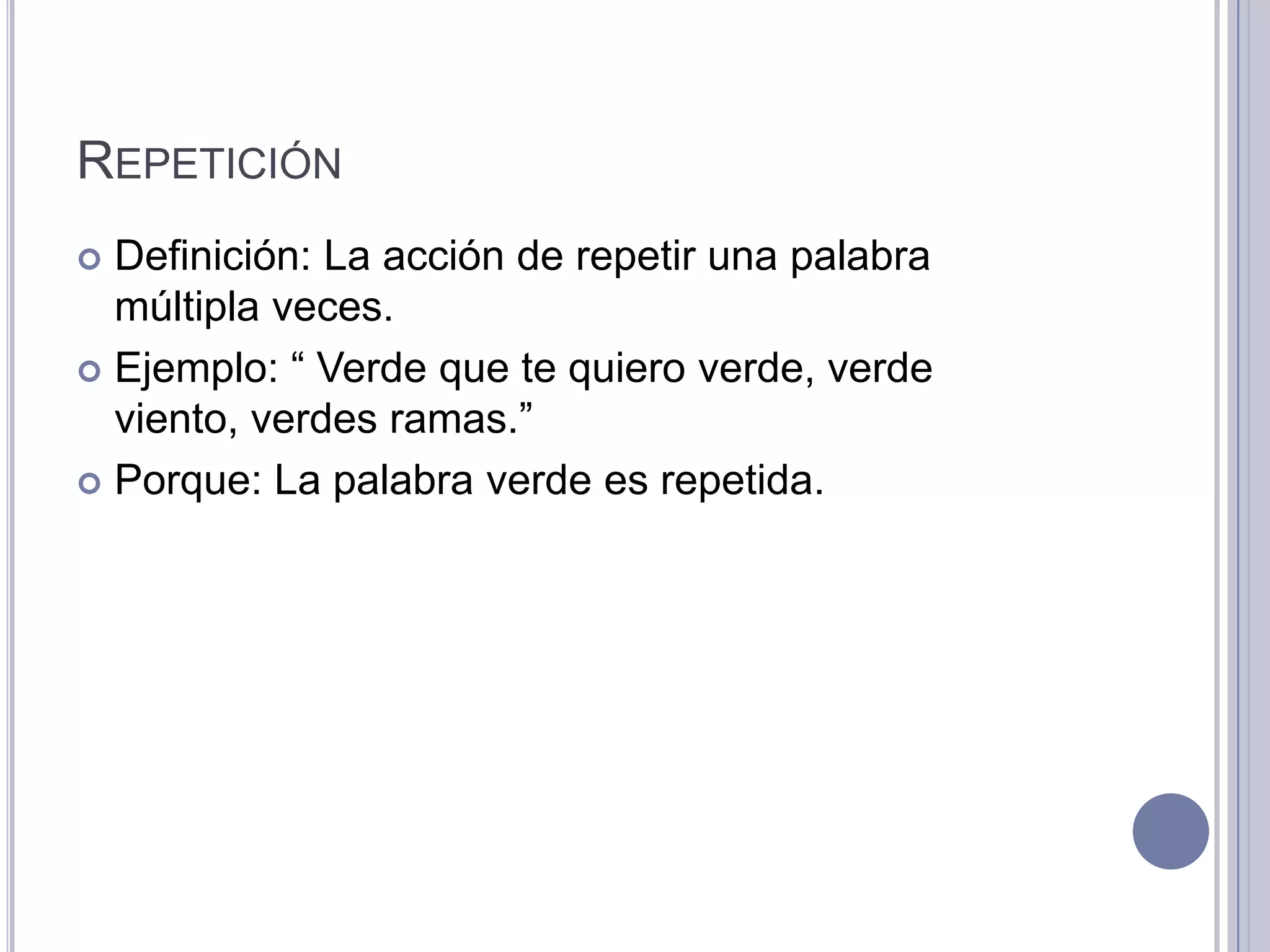 REPETICIÓN
 Definición: La acción de repetir una palabra
  múltipla veces.
 Ejemplo: “ Verde que te quiero verde, verde
  viento, verdes ramas.”
 Porque: La palabra verde es repetida.
 