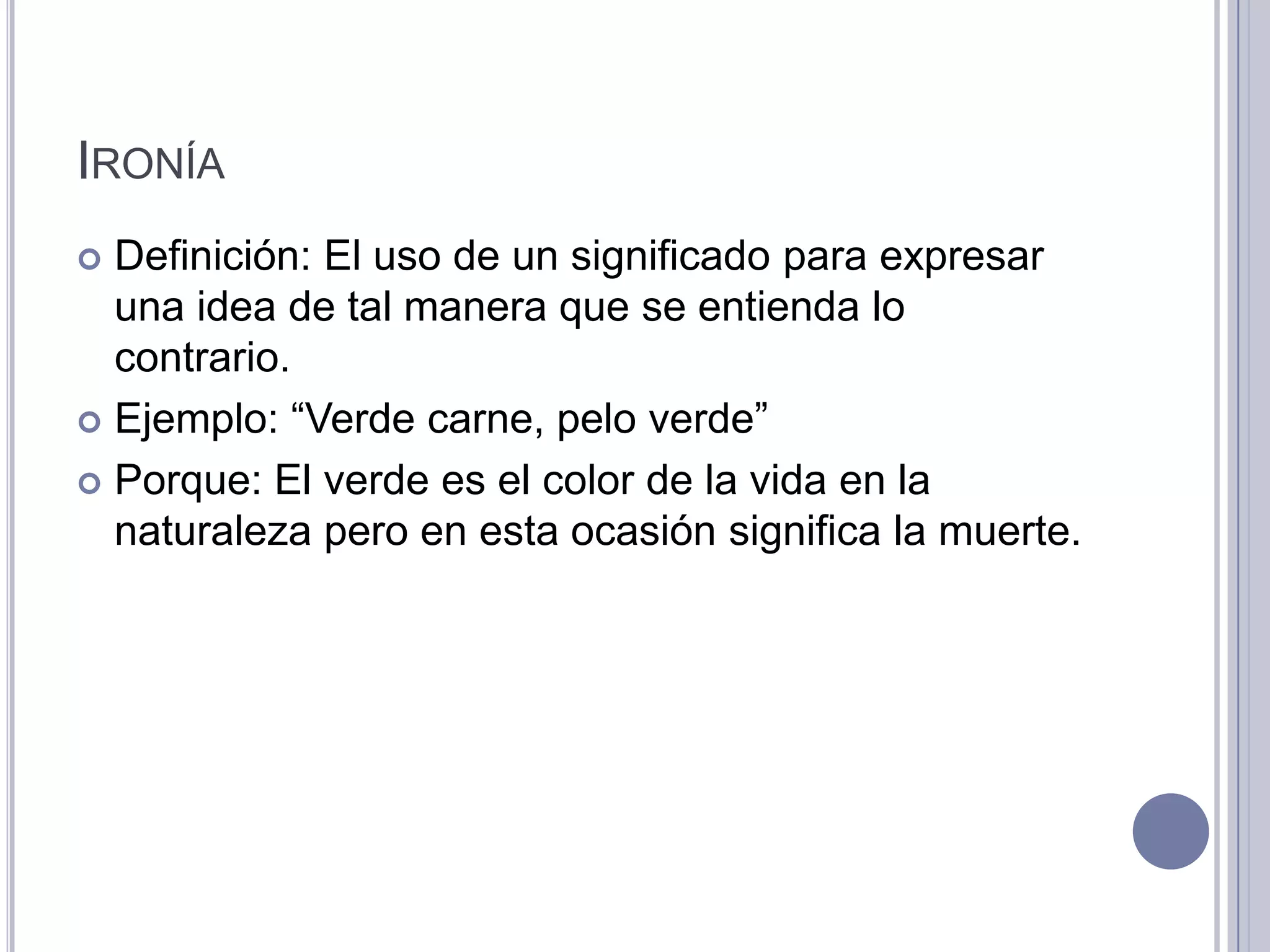 IRONÍA
 Definición: El uso de un significado para expresar
  una idea de tal manera que se entienda lo
  contrario.
 Ejemplo: “Verde carne, pelo verde”

 Porque: El verde es el color de la vida en la
  naturaleza pero en esta ocasión significa la muerte.
 