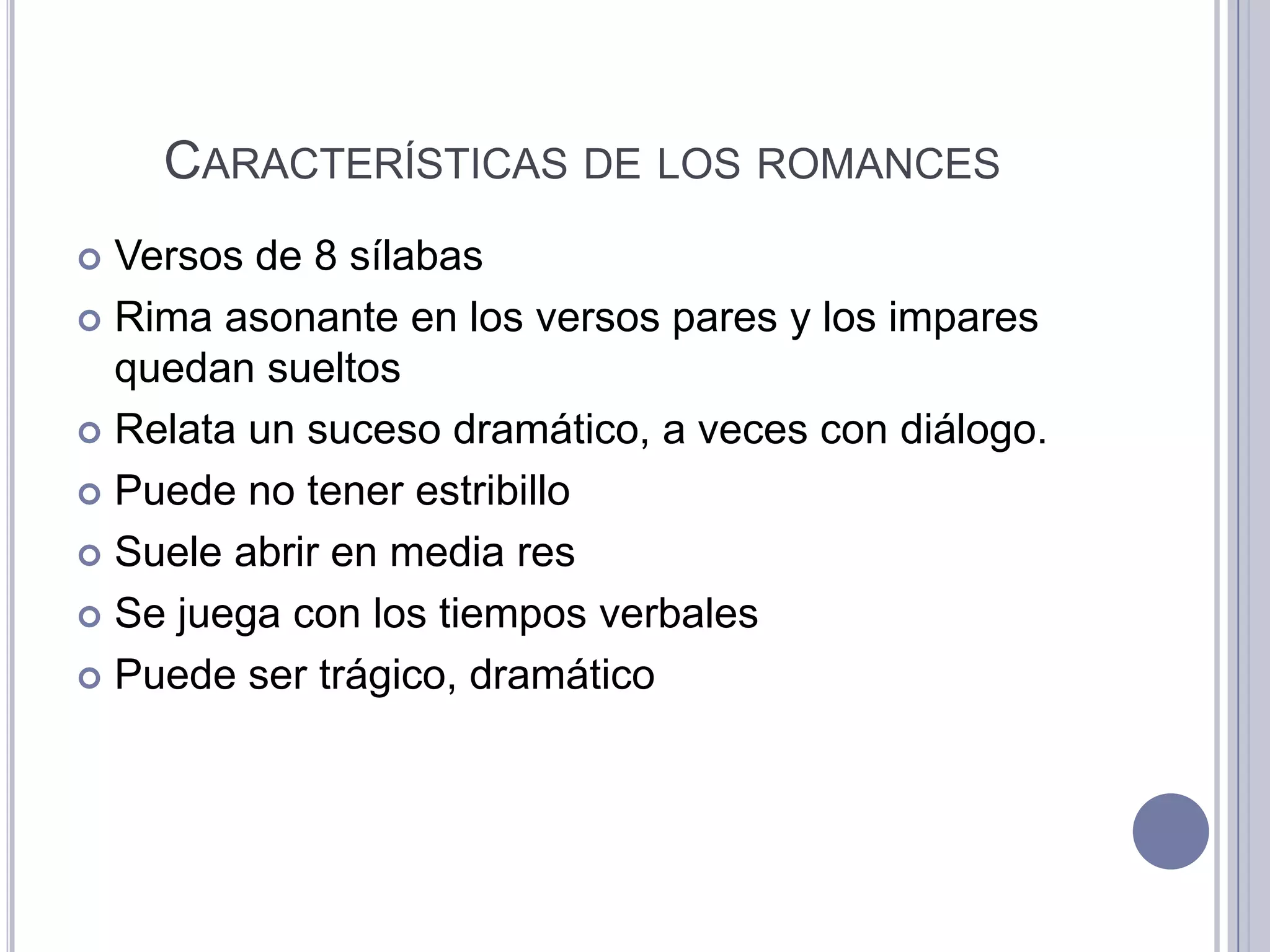 CARACTERÍSTICAS DE LOS ROMANCES
 Versos de 8 sílabas
 Rima asonante en los versos pares y los impares
  quedan sueltos
 Relata un suceso dramático, a veces con diálogo.

 Puede no tener estribillo

 Suele abrir en media res

 Se juega con los tiempos verbales

 Puede ser trágico, dramático
 