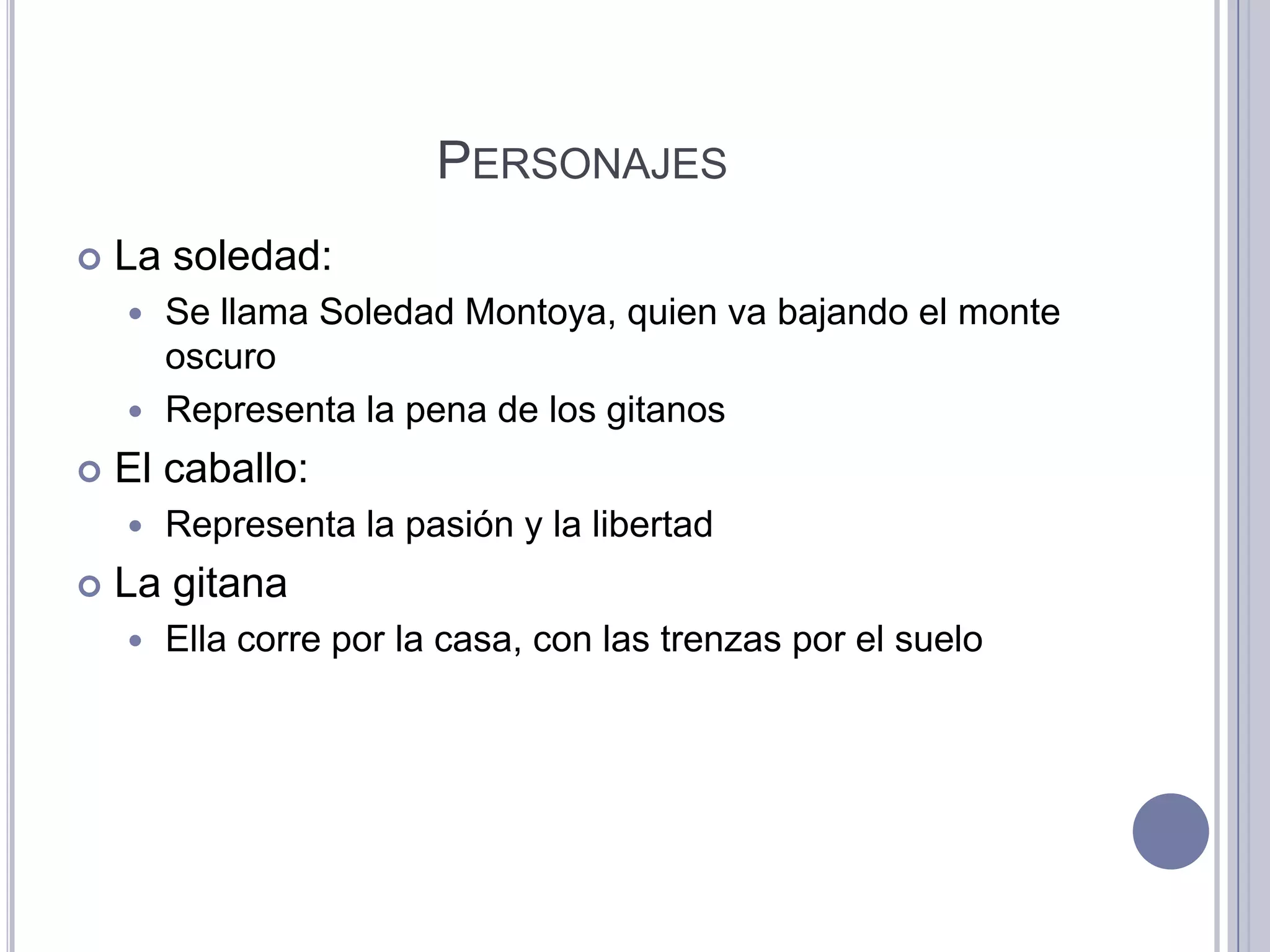 PERSONAJES
   La soledad:
     Se llama Soledad Montoya, quien va bajando el monte
      oscuro
     Representa la pena de los gitanos

   El caballo:
       Representa la pasión y la libertad
   La gitana
       Ella corre por la casa, con las trenzas por el suelo
 