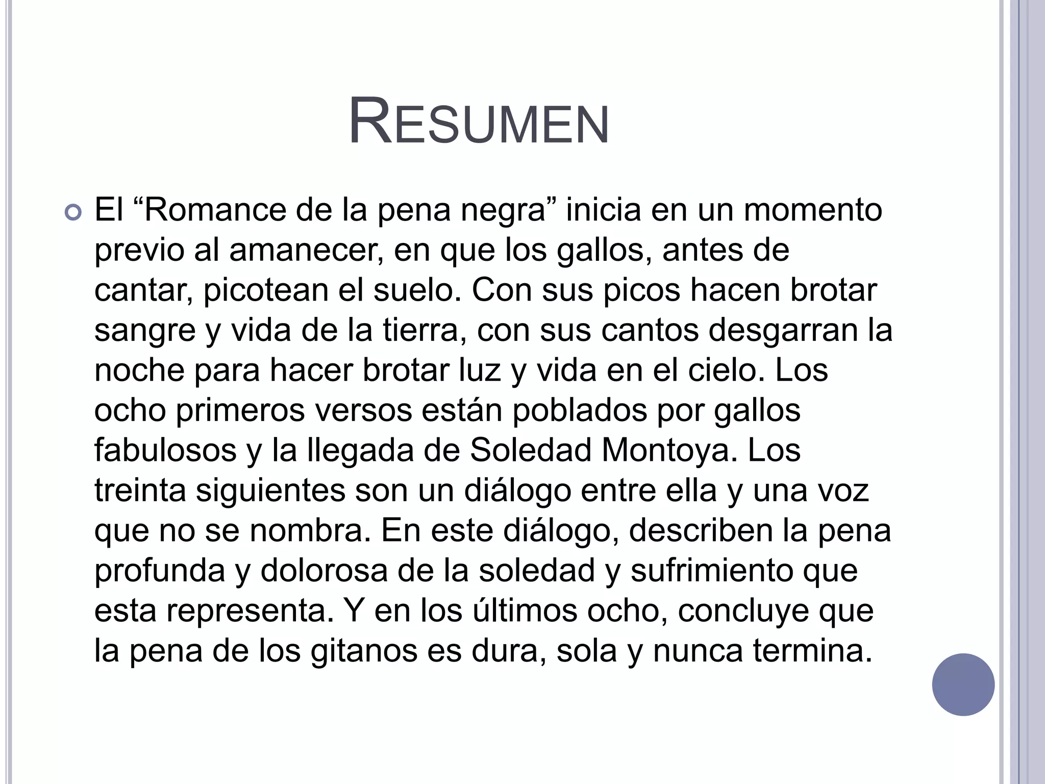 RESUMEN
   El “Romance de la pena negra” inicia en un momento
    previo al amanecer, en que los gallos, antes de
    cantar, picotean el suelo. Con sus picos hacen brotar
    sangre y vida de la tierra, con sus cantos desgarran la
    noche para hacer brotar luz y vida en el cielo. Los
    ocho primeros versos están poblados por gallos
    fabulosos y la llegada de Soledad Montoya. Los
    treinta siguientes son un diálogo entre ella y una voz
    que no se nombra. En este diálogo, describen la pena
    profunda y dolorosa de la soledad y sufrimiento que
    esta representa. Y en los últimos ocho, concluye que
    la pena de los gitanos es dura, sola y nunca termina.
 
