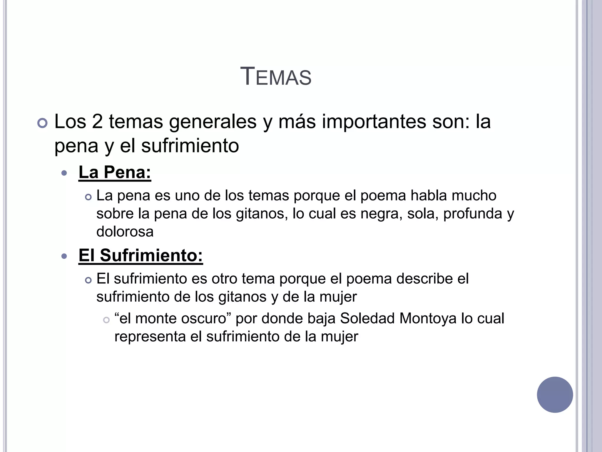 TEMAS
   Los 2 temas generales y más importantes son: la
    pena y el sufrimiento
       La Pena:
           La pena es uno de los temas porque el poema habla mucho
            sobre la pena de los gitanos, lo cual es negra, sola, profunda y
            dolorosa
       El Sufrimiento:
           El sufrimiento es otro tema porque el poema describe el
            sufrimiento de los gitanos y de la mujer
              “el monte oscuro” por donde baja Soledad Montoya lo cual

               representa el sufrimiento de la mujer
 
