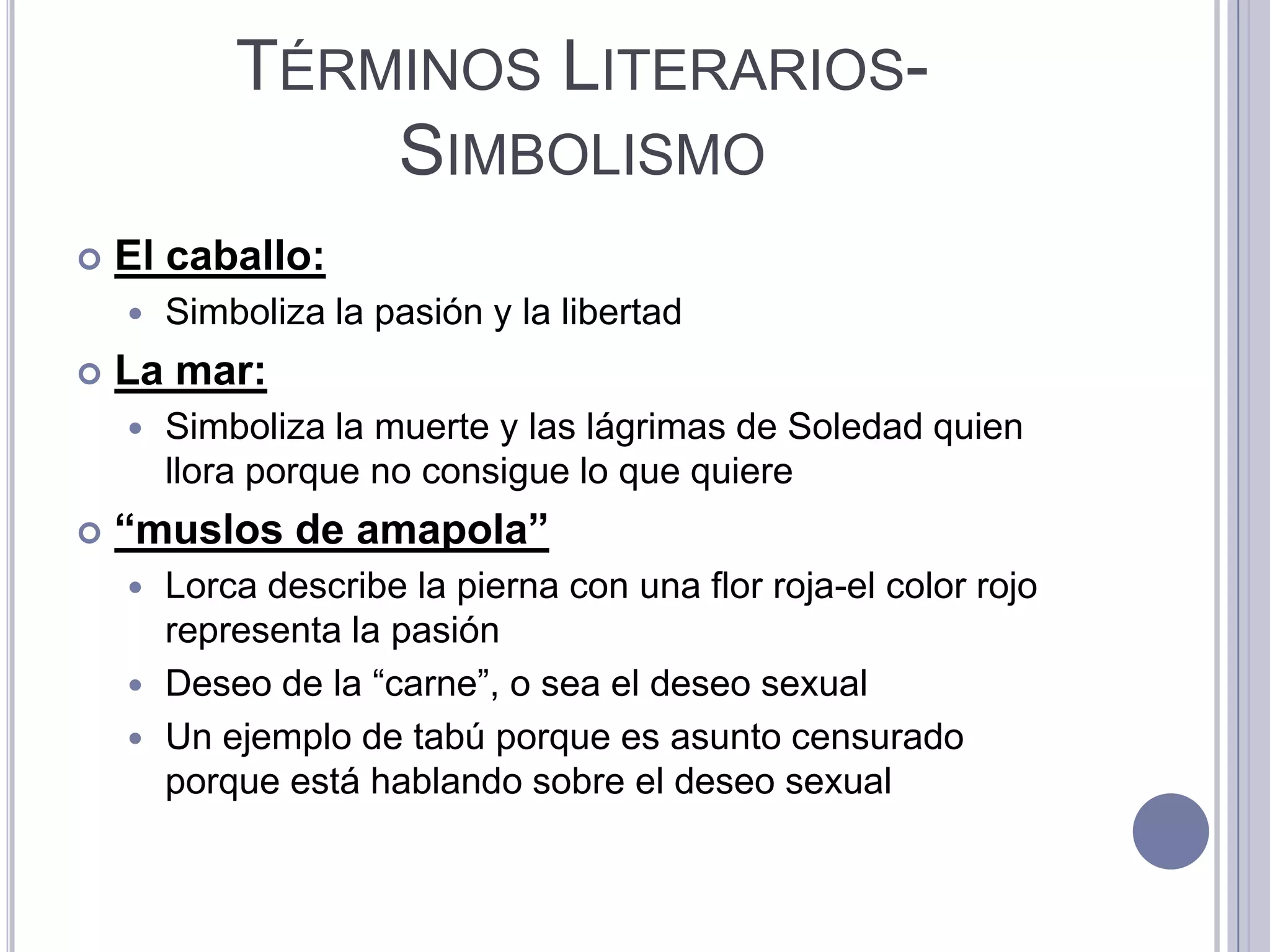 TÉRMINOS LITERARIOS-
                SIMBOLISMO
   El caballo:
       Simboliza la pasión y la libertad
   La mar:
       Simboliza la muerte y las lágrimas de Soledad quien
        llora porque no consigue lo que quiere
   “muslos de amapola”
     Lorca describe la pierna con una flor roja-el color rojo
      representa la pasión
     Deseo de la “carne”, o sea el deseo sexual
     Un ejemplo de tabú porque es asunto censurado
      porque está hablando sobre el deseo sexual
 