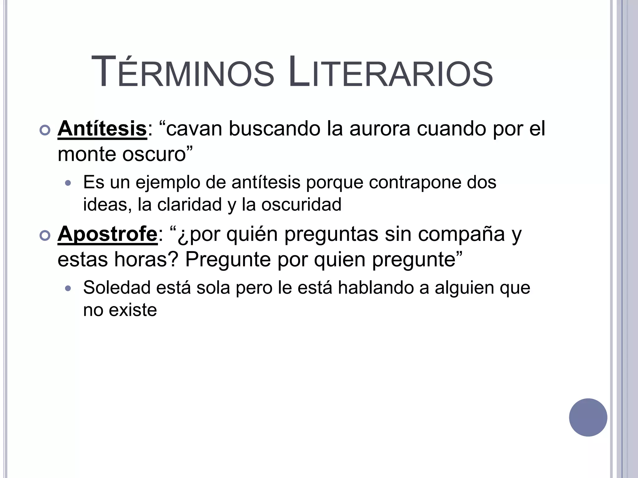 TÉRMINOS LITERARIOS
   Antítesis: “cavan buscando la aurora cuando por el
    monte oscuro”
       Es un ejemplo de antítesis porque contrapone dos
        ideas, la claridad y la oscuridad
   Apostrofe: “¿por quién preguntas sin compaña y
    estas horas? Pregunte por quien pregunte”
       Soledad está sola pero le está hablando a alguien que
        no existe
 