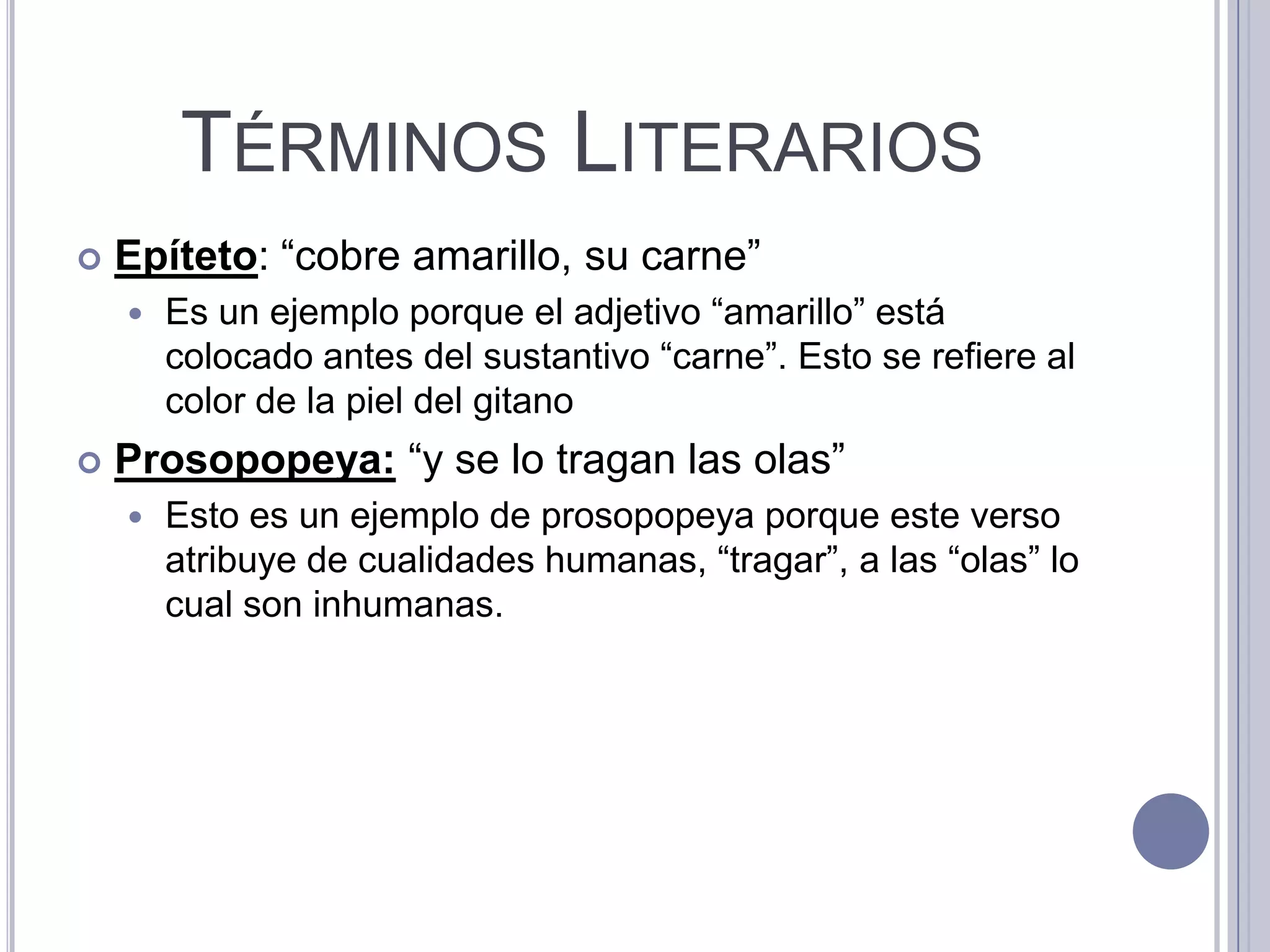 TÉRMINOS LITERARIOS
   Epíteto: “cobre amarillo, su carne”
       Es un ejemplo porque el adjetivo “amarillo” está
        colocado antes del sustantivo “carne”. Esto se refiere al
        color de la piel del gitano
   Prosopopeya: “y se lo tragan las olas”
       Esto es un ejemplo de prosopopeya porque este verso
        atribuye de cualidades humanas, “tragar”, a las “olas” lo
        cual son inhumanas.
 