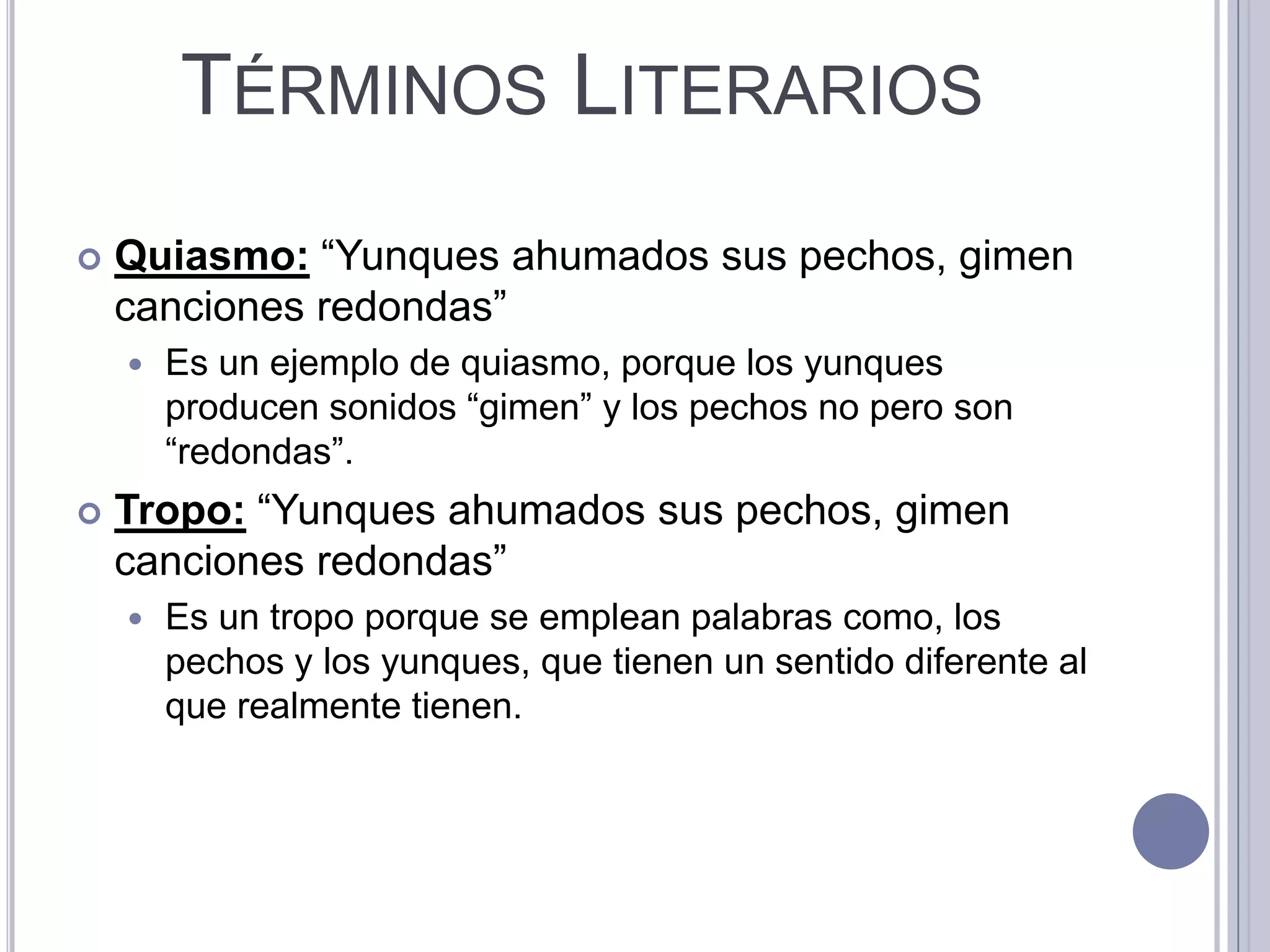 TÉRMINOS LITERARIOS
   Quiasmo: “Yunques ahumados sus pechos, gimen
    canciones redondas”
       Es un ejemplo de quiasmo, porque los yunques
        producen sonidos “gimen” y los pechos no pero son
        “redondas”.
   Tropo: “Yunques ahumados sus pechos, gimen
    canciones redondas”
       Es un tropo porque se emplean palabras como, los
        pechos y los yunques, que tienen un sentido diferente al
        que realmente tienen.
 