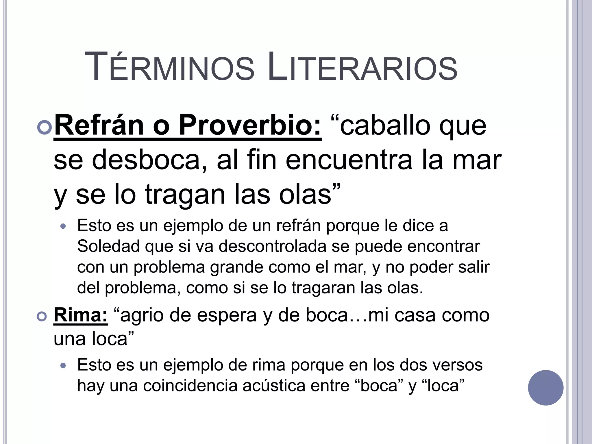 TÉRMINOS LITERARIOS
Refrán      o Proverbio: “caballo que
    se desboca, al fin encuentra la mar
    y se lo tragan las olas”
       Esto es un ejemplo de un refrán porque le dice a
        Soledad que si va descontrolada se puede encontrar
        con un problema grande como el mar, y no poder salir
        del problema, como si se lo tragaran las olas.
   Rima: “agrio de espera y de boca…mi casa como
    una loca”
       Esto es un ejemplo de rima porque en los dos versos
        hay una coincidencia acústica entre “boca” y “loca”
 