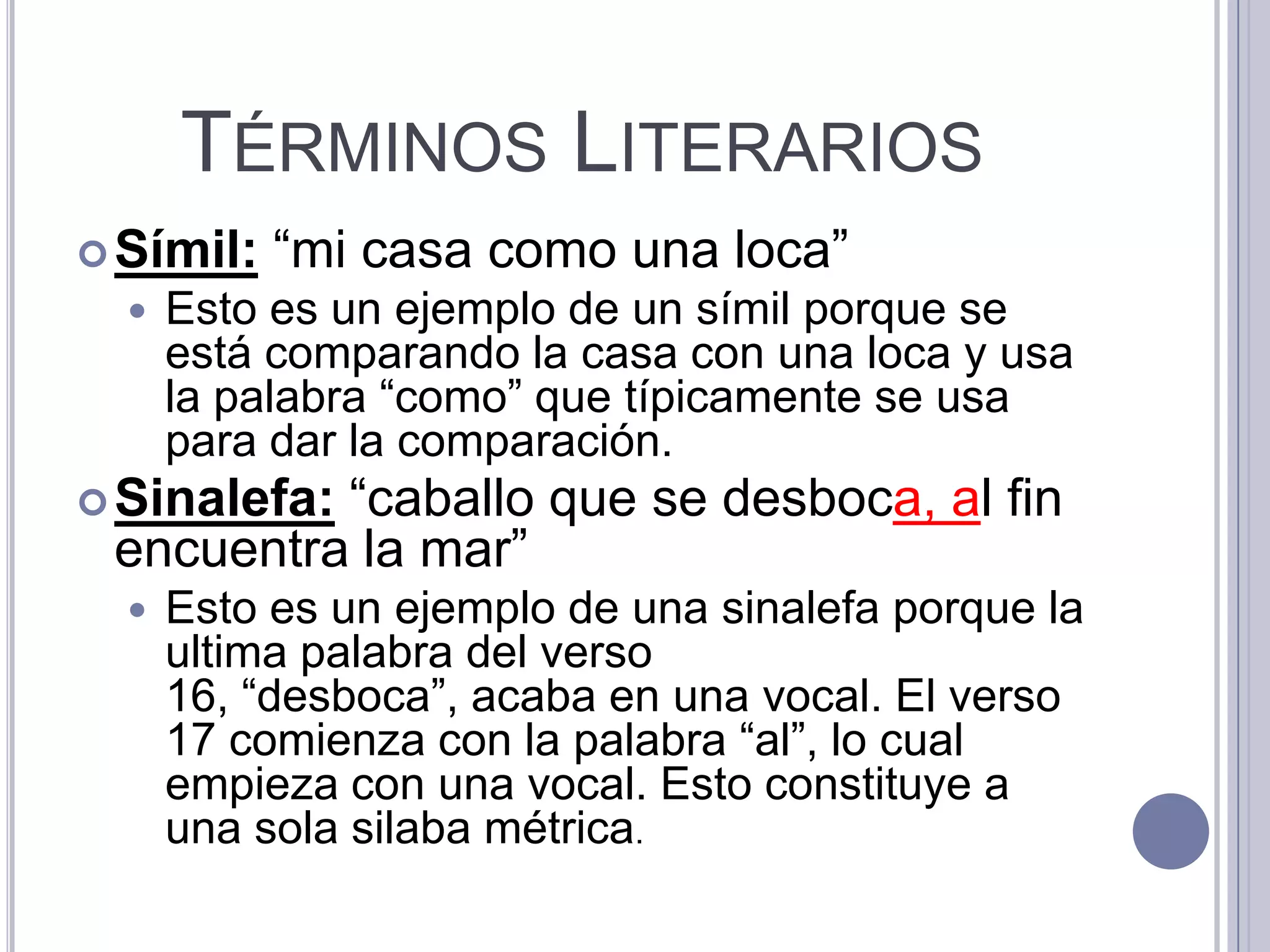 TÉRMINOS LITERARIOS
 Símil:   “mi casa como una loca”
     Esto es un ejemplo de un símil porque se
      está comparando la casa con una loca y usa
      la palabra “como” que típicamente se usa
      para dar la comparación.
          “caballo que se desboca, al fin
 Sinalefa:
 encuentra la mar”
     Esto es un ejemplo de una sinalefa porque la
      ultima palabra del verso
      16, “desboca”, acaba en una vocal. El verso
      17 comienza con la palabra “al”, lo cual
      empieza con una vocal. Esto constituye a
      una sola silaba métrica.
 