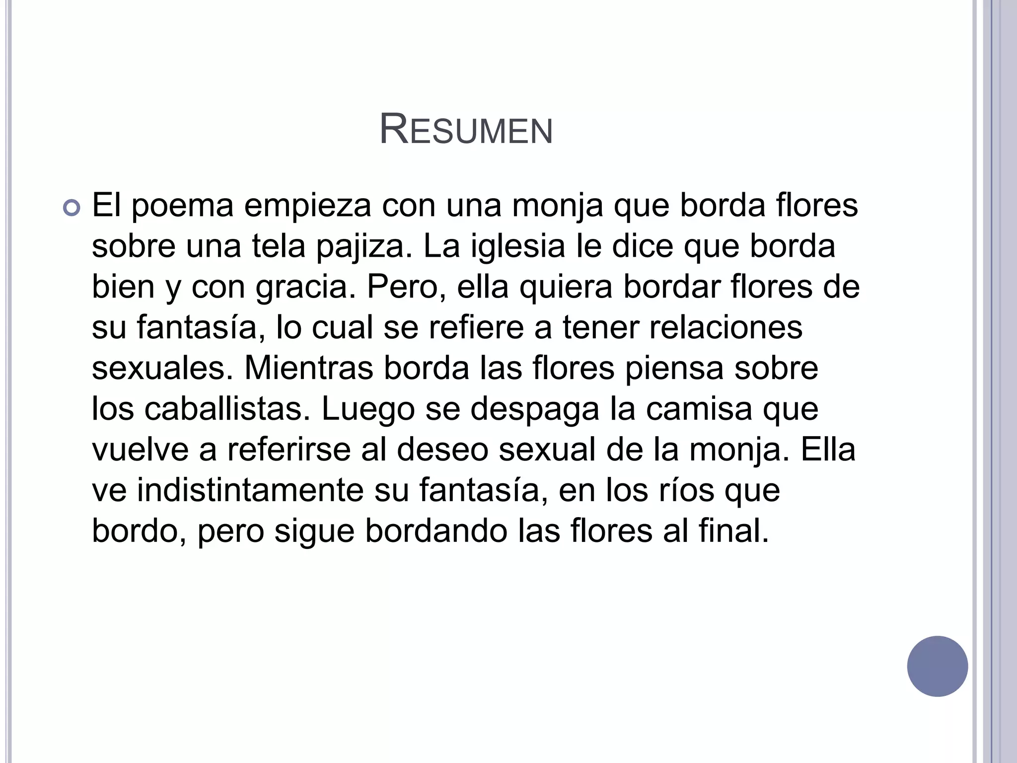 RESUMEN
   El poema empieza con una monja que borda flores
    sobre una tela pajiza. La iglesia le dice que borda
    bien y con gracia. Pero, ella quiera bordar flores de
    su fantasía, lo cual se refiere a tener relaciones
    sexuales. Mientras borda las flores piensa sobre
    los caballistas. Luego se despaga la camisa que
    vuelve a referirse al deseo sexual de la monja. Ella
    ve indistintamente su fantasía, en los ríos que
    bordo, pero sigue bordando las flores al final.
 